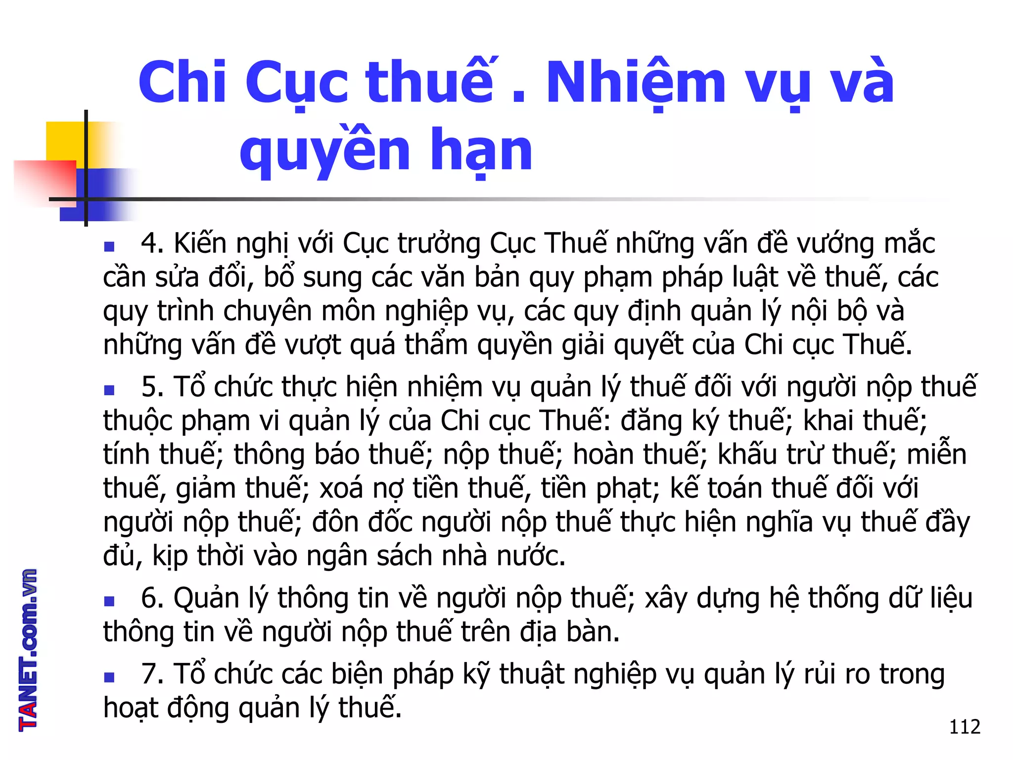 Chi Cục thuế . Nhiệm vụ và
quyền hạn
 4. Kiến nghị với Cục trưởng Cục Thuế những vấn đề vướng mắc
cần sửa đổi, bổ sung các văn bản quy phạm pháp luật về thuế, các
quy trình chuyên môn nghiệp vụ, các quy định quản lý nội bộ và
những vấn đề vượt quá thẩm quyền giải quyết của Chi cục Thuế.
 5. Tổ chức thực hiện nhiệm vụ quản lý thuế đối với người nộp thuế
thuộc phạm vi quản lý của Chi cục Thuế: đăng ký thuế; khai thuế;
tính thuế; thông báo thuế; nộp thuế; hoàn thuế; khấu trừ thuế; miễn
thuế, giảm thuế; xoá nợ tiền thuế, tiền phạt; kế toán thuế đối với
người nộp thuế; đôn đốc người nộp thuế thực hiện nghĩa vụ thuế đầy
đủ, kịp thời vào ngân sách nhà nước.
 6. Quản lý thông tin về người nộp thuế; xây dựng hệ thống dữ liệu
thông tin về người nộp thuế trên địa bàn.
 7. Tổ chức các biện pháp kỹ thuật nghiệp vụ quản lý rủi ro trong
hoạt động quản lý thuế.
112
 