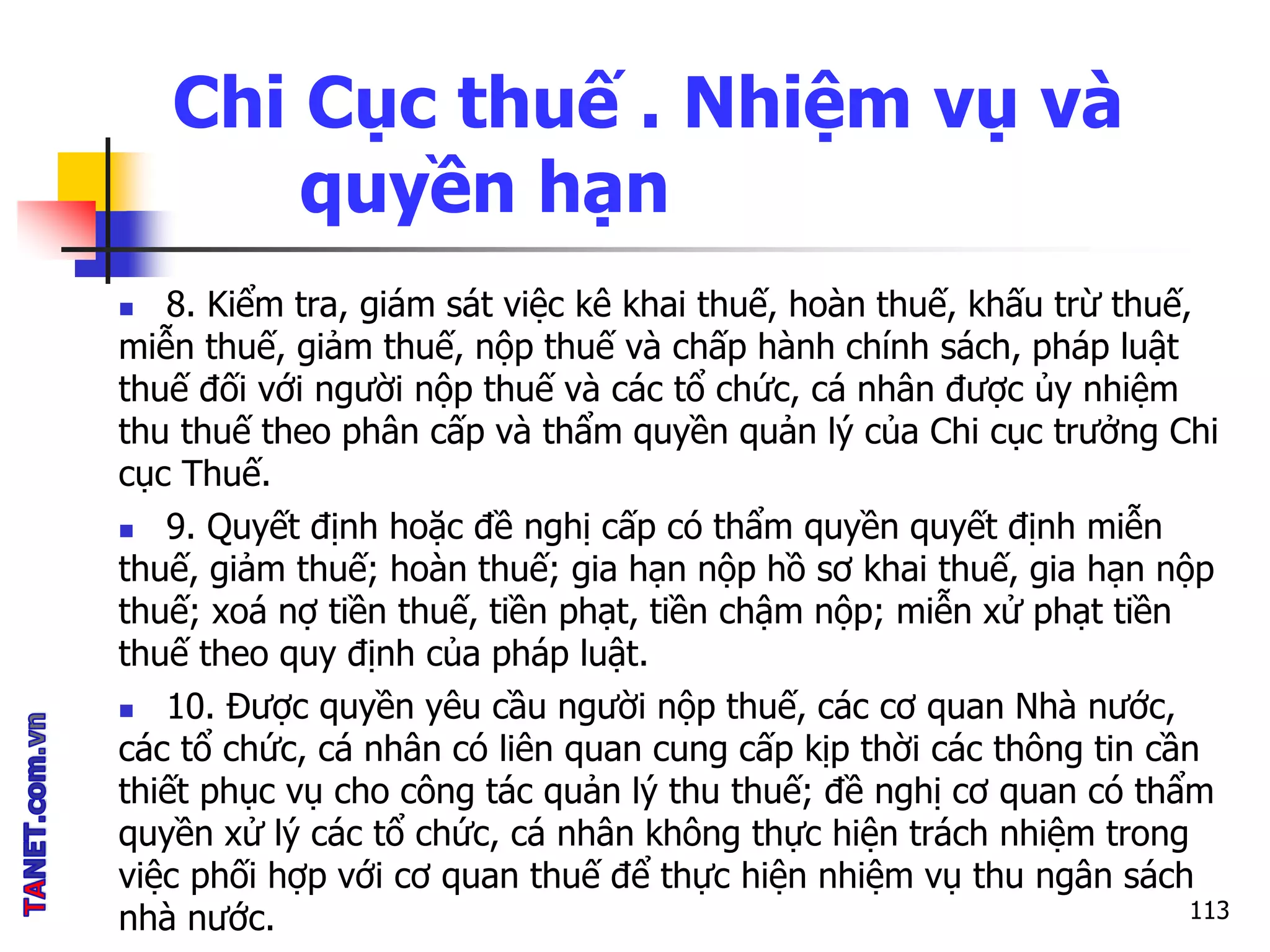 Chi Cục thuế . Nhiệm vụ và
quyền hạn
 8. Kiểm tra, giám sát việc kê khai thuế, hoàn thuế, khấu trừ thuế,
miễn thuế, giảm thuế, nộp thuế và chấp hành chính sách, pháp luật
thuế đối với người nộp thuế và các tổ chức, cá nhân được ủy nhiệm
thu thuế theo phân cấp và thẩm quyền quản lý của Chi cục trưởng Chi
cục Thuế.
 9. Quyết định hoặc đề nghị cấp có thẩm quyền quyết định miễn
thuế, giảm thuế; hoàn thuế; gia hạn nộp hồ sơ khai thuế, gia hạn nộp
thuế; xoá nợ tiền thuế, tiền phạt, tiền chậm nộp; miễn xử phạt tiền
thuế theo quy định của pháp luật.
 10. Được quyền yêu cầu người nộp thuế, các cơ quan Nhà nước,
các tổ chức, cá nhân có liên quan cung cấp kịp thời các thông tin cần
thiết phục vụ cho công tác quản lý thu thuế; đề nghị cơ quan có thẩm
quyền xử lý các tổ chức, cá nhân không thực hiện trách nhiệm trong
việc phối hợp với cơ quan thuế để thực hiện nhiệm vụ thu ngân sách
nhà nước. 113
 