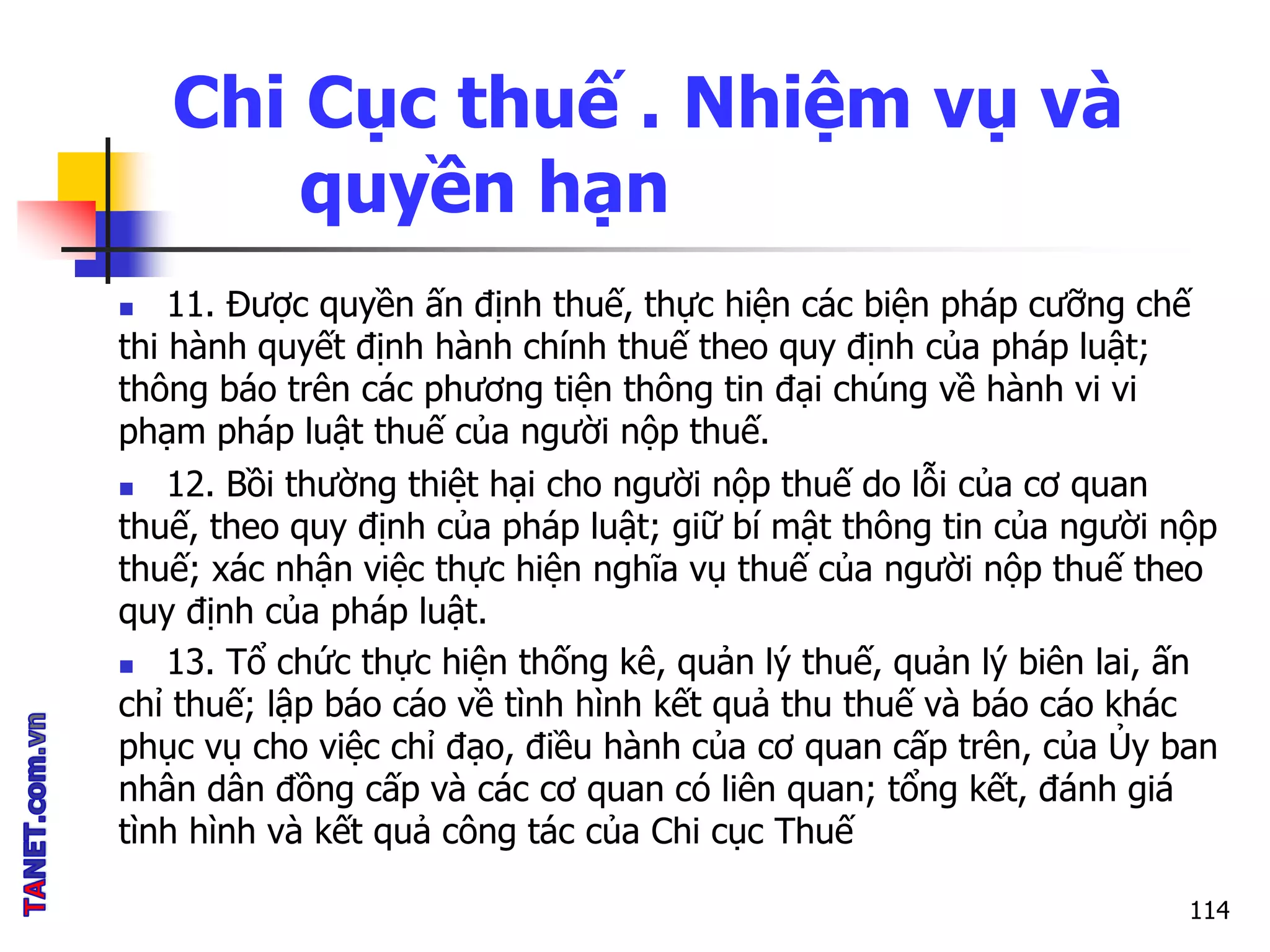Chi Cục thuế . Nhiệm vụ và
quyền hạn
 11. Được quyền ấn định thuế, thực hiện các biện pháp cưỡng chế
thi hành quyết định hành chính thuế theo quy định của pháp luật;
thông báo trên các phương tiện thông tin đại chúng về hành vi vi
phạm pháp luật thuế của người nộp thuế.
 12. Bồi thường thiệt hại cho người nộp thuế do lỗi của cơ quan
thuế, theo quy định của pháp luật; giữ bí mật thông tin của người nộp
thuế; xác nhận việc thực hiện nghĩa vụ thuế của người nộp thuế theo
quy định của pháp luật.
 13. Tổ chức thực hiện thống kê, quản lý thuế, quản lý biên lai, ấn
chỉ thuế; lập báo cáo về tình hình kết quả thu thuế và báo cáo khác
phục vụ cho việc chỉ đạo, điều hành của cơ quan cấp trên, của Ủy ban
nhân dân đồng cấp và các cơ quan có liên quan; tổng kết, đánh giá
tình hình và kết quả công tác của Chi cục Thuế
114
 