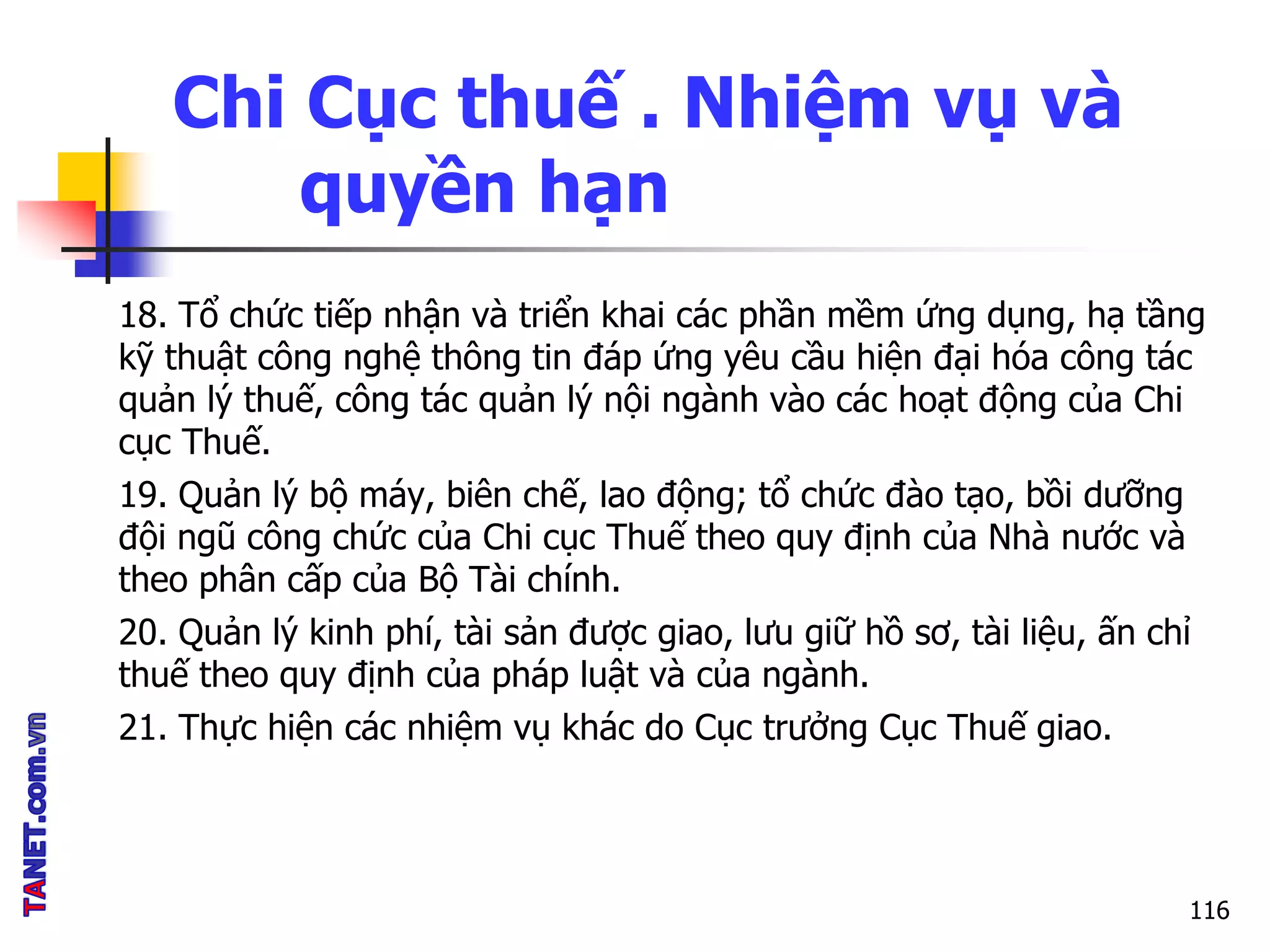 Chi Cục thuế . Nhiệm vụ và
quyền hạn
18. Tổ chức tiếp nhận và triển khai các phần mềm ứng dụng, hạ tầng
kỹ thuật công nghệ thông tin đáp ứng yêu cầu hiện đại hóa công tác
quản lý thuế, công tác quản lý nội ngành vào các hoạt động của Chi
cục Thuế.
19. Quản lý bộ máy, biên chế, lao động; tổ chức đào tạo, bồi dưỡng
đội ngũ công chức của Chi cục Thuế theo quy định của Nhà nước và
theo phân cấp của Bộ Tài chính.
20. Quản lý kinh phí, tài sản được giao, lưu giữ hồ sơ, tài liệu, ấn chỉ
thuế theo quy định của pháp luật và của ngành.
21. Thực hiện các nhiệm vụ khác do Cục trưởng Cục Thuế giao.
116
 