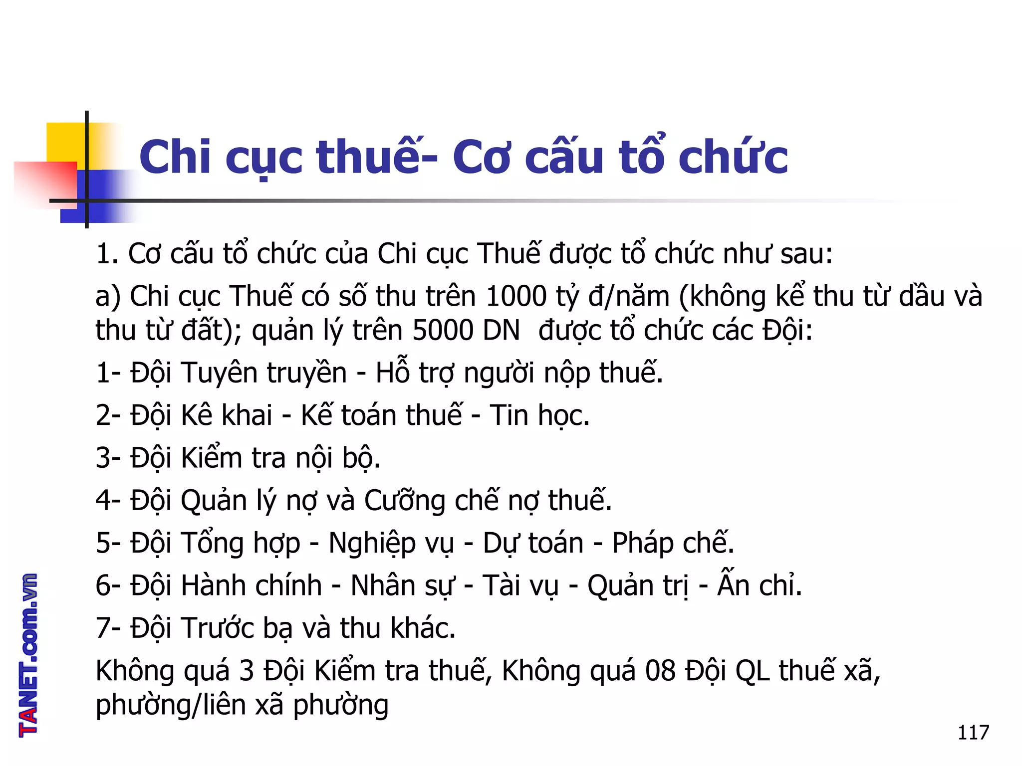 Chi cục thuế- Cơ cấu tổ chức
1. Cơ cấu tổ chức của Chi cục Thuế được tổ chức như sau:
a) Chi cục Thuế có số thu trên 1000 tỷ đ/năm (không kể thu từ dầu và
thu từ đất); quản lý trên 5000 DN được tổ chức các Đội:
1- Đội Tuyên truyền - Hỗ trợ người nộp thuế.
2- Đội Kê khai - Kế toán thuế - Tin học.
3- Đội Kiểm tra nội bộ.
4- Đội Quản lý nợ và Cưỡng chế nợ thuế.
5- Đội Tổng hợp - Nghiệp vụ - Dự toán - Pháp chế.
6- Đội Hành chính - Nhân sự - Tài vụ - Quản trị - Ấn chỉ.
7- Đội Trước bạ và thu khác.
Không quá 3 Đội Kiểm tra thuế, Không quá 08 Đội QL thuế xã,
phường/liên xã phường
117
 