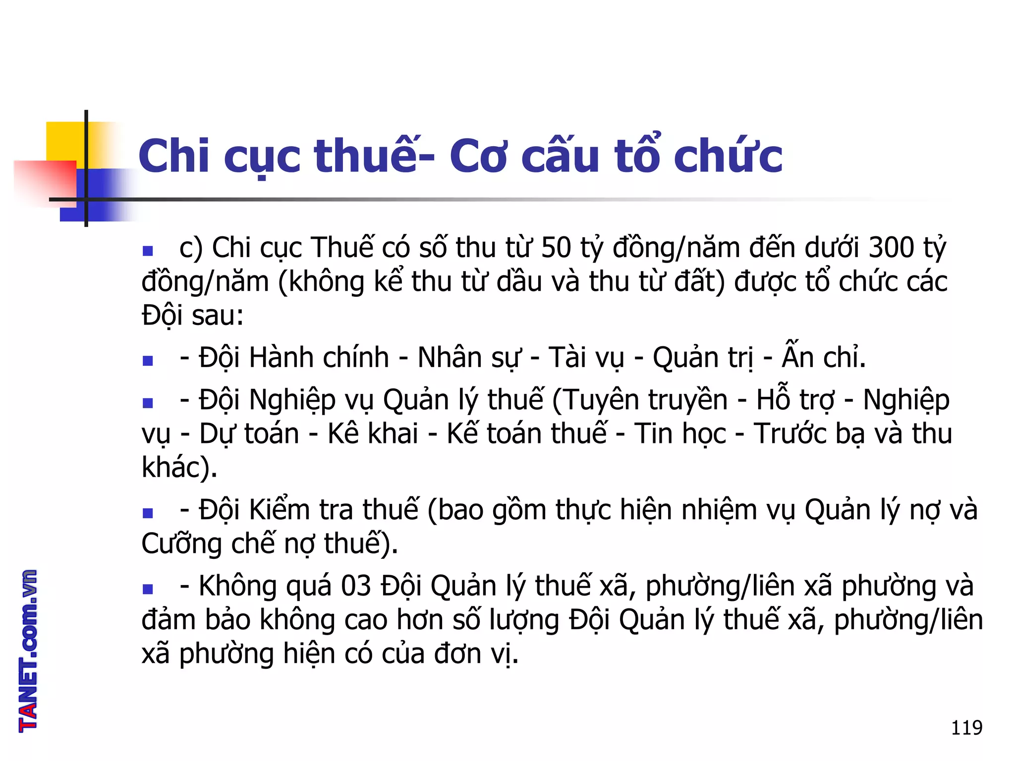 Chi cục thuế- Cơ cấu tổ chức
119
 c) Chi cục Thuế có số thu từ 50 tỷ đồng/năm đến dưới 300 tỷ
đồng/năm (không kể thu từ dầu và thu từ đất) được tổ chức các
Đội sau:
 - Đội Hành chính - Nhân sự - Tài vụ - Quản trị - Ấn chỉ.
 - Đội Nghiệp vụ Quản lý thuế (Tuyên truyền - Hỗ trợ - Nghiệp
vụ - Dự toán - Kê khai - Kế toán thuế - Tin học - Trước bạ và thu
khác).
 - Đội Kiểm tra thuế (bao gồm thực hiện nhiệm vụ Quản lý nợ và
Cưỡng chế nợ thuế).
 - Không quá 03 Đội Quản lý thuế xã, phường/liên xã phường và
đảm bảo không cao hơn số lượng Đội Quản lý thuế xã, phường/liên
xã phường hiện có của đơn vị.
 