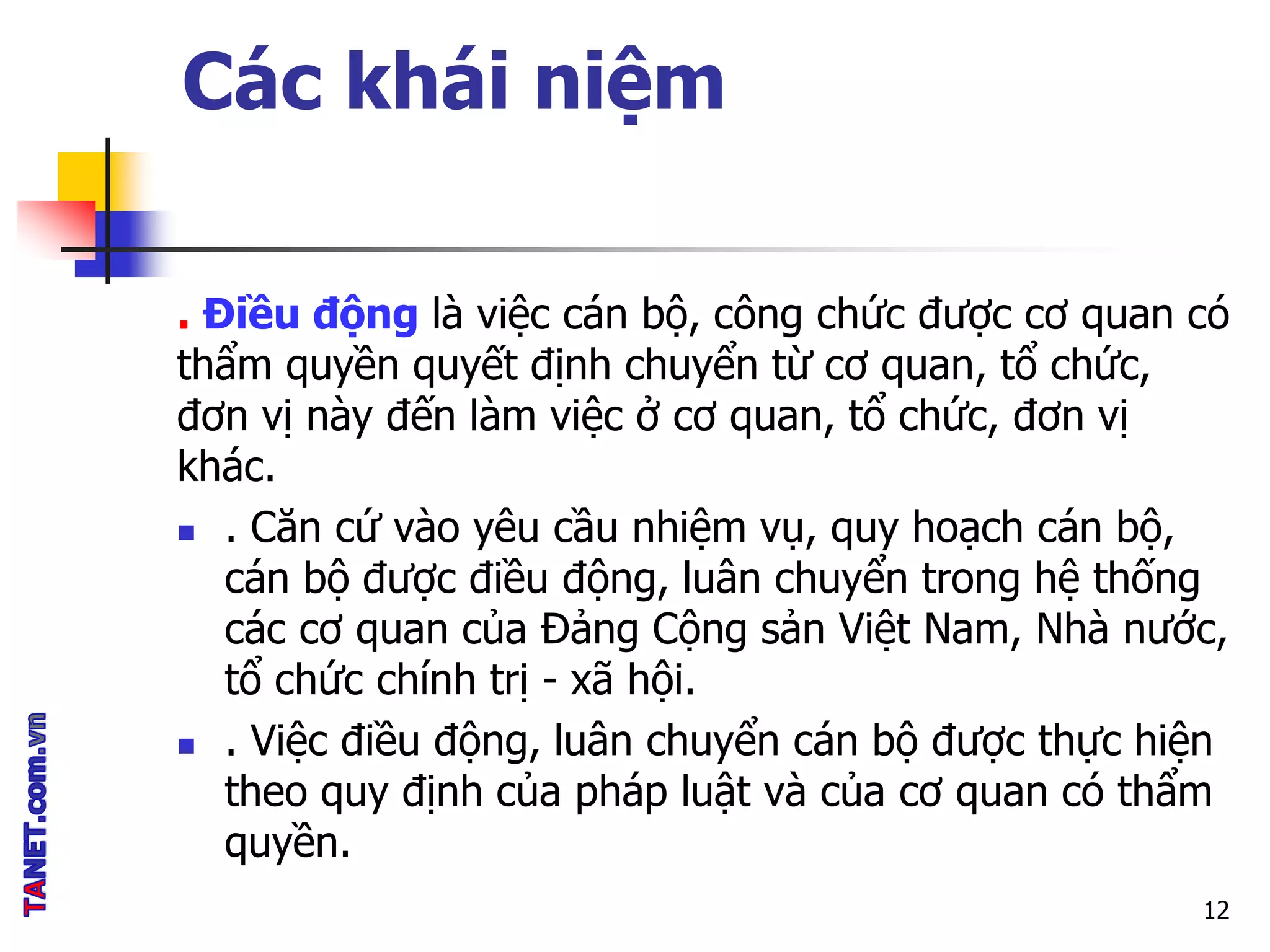 Các khái niệm
. Điều động là việc cán bộ, công chức được cơ quan có
thẩm quyền quyết định chuyển từ cơ quan, tổ chức,
đơn vị này đến làm việc ở cơ quan, tổ chức, đơn vị
khác.
 . Căn cứ vào yêu cầu nhiệm vụ, quy hoạch cán bộ,
cán bộ được điều động, luân chuyển trong hệ thống
các cơ quan của Đảng Cộng sản Việt Nam, Nhà nước,
tổ chức chính trị - xã hội.
 . Việc điều động, luân chuyển cán bộ được thực hiện
theo quy định của pháp luật và của cơ quan có thẩm
quyền.
12
 