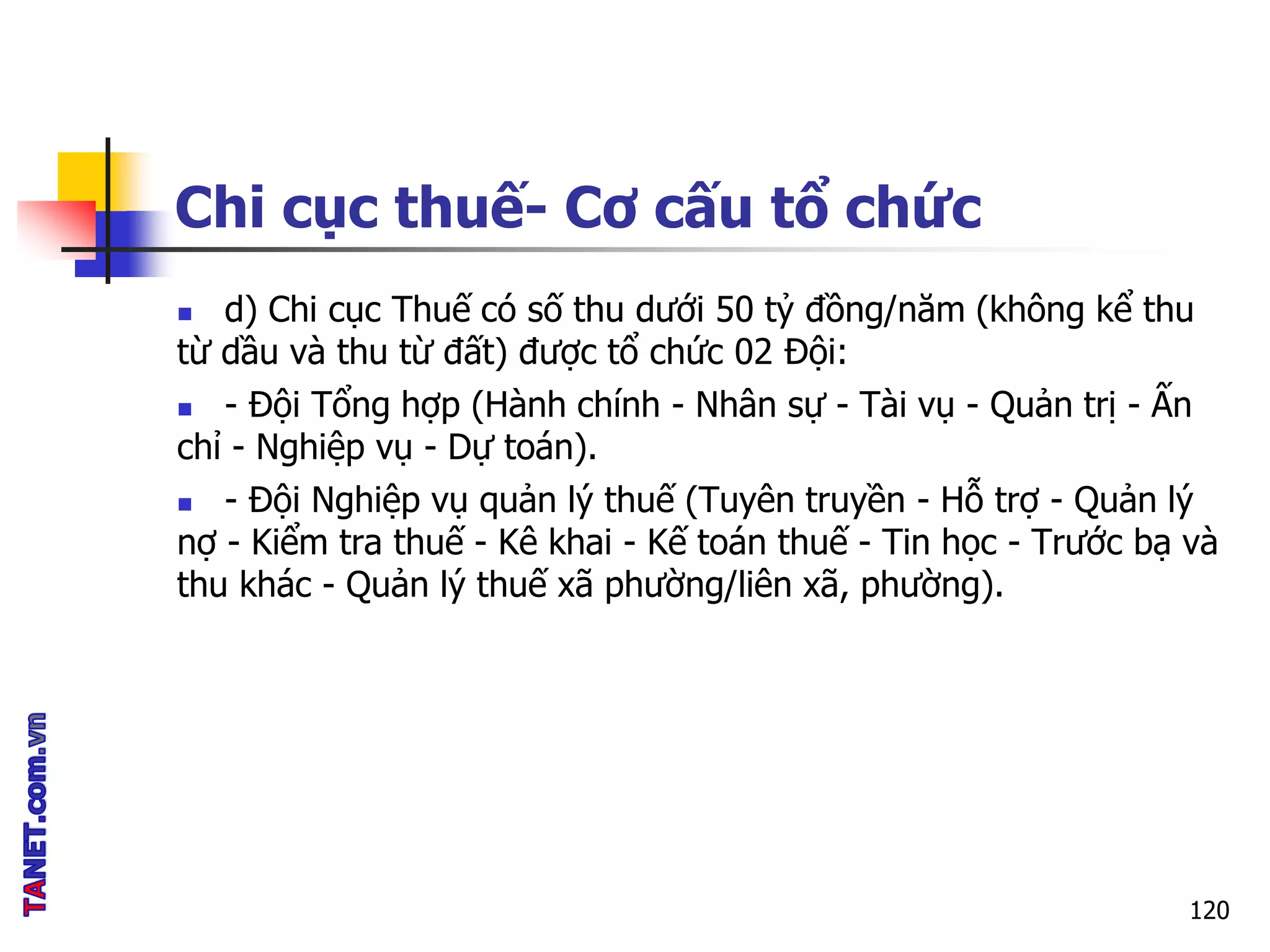 Chi cục thuế- Cơ cấu tổ chức
120
 d) Chi cục Thuế có số thu dưới 50 tỷ đồng/năm (không kể thu
từ dầu và thu từ đất) được tổ chức 02 Đội:
 - Đội Tổng hợp (Hành chính - Nhân sự - Tài vụ - Quản trị - Ấn
chỉ - Nghiệp vụ - Dự toán).
 - Đội Nghiệp vụ quản lý thuế (Tuyên truyền - Hỗ trợ - Quản lý
nợ - Kiểm tra thuế - Kê khai - Kế toán thuế - Tin học - Trước bạ và
thu khác - Quản lý thuế xã phường/liên xã, phường).
 