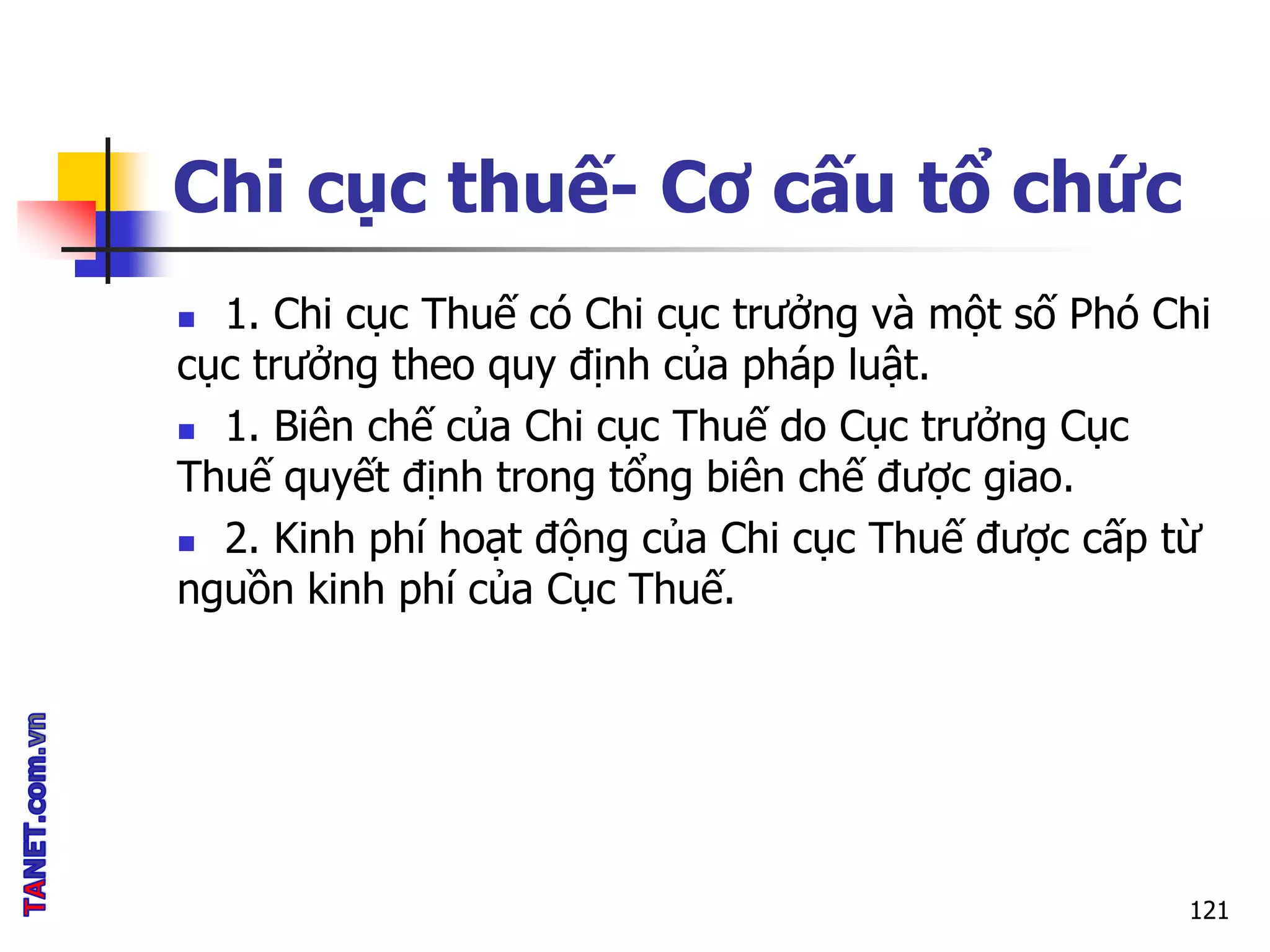 Chi cục thuế- Cơ cấu tổ chức
 1. Chi cục Thuế có Chi cục trưởng và một số Phó Chi
cục trưởng theo quy định của pháp luật.
 1. Biên chế của Chi cục Thuế do Cục trưởng Cục
Thuế quyết định trong tổng biên chế được giao.
 2. Kinh phí hoạt động của Chi cục Thuế được cấp từ
nguồn kinh phí của Cục Thuế.
121
 