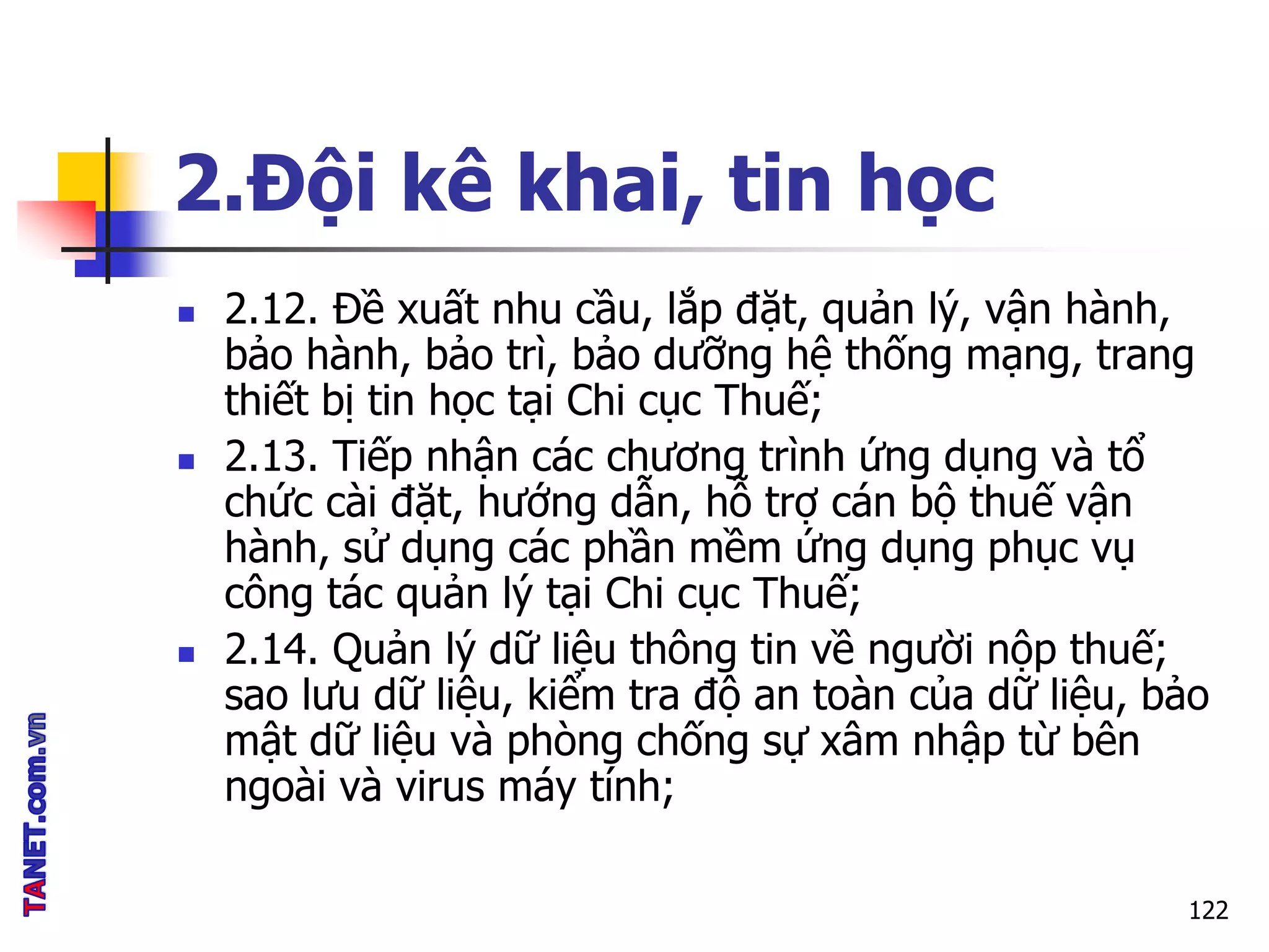 2.Đội kê khai, tin học
 2.12. Đề xuất nhu cầu, lắp đặt, quản lý, vận hành,
bảo hành, bảo trì, bảo dưỡng hệ thống mạng, trang
thiết bị tin học tại Chi cục Thuế;
 2.13. Tiếp nhận các chương trình ứng dụng và tổ
chức cài đặt, hướng dẫn, hỗ trợ cán bộ thuế vận
hành, sử dụng các phần mềm ứng dụng phục vụ
công tác quản lý tại Chi cục Thuế;
 2.14. Quản lý dữ liệu thông tin về người nộp thuế;
sao lưu dữ liệu, kiểm tra độ an toàn của dữ liệu, bảo
mật dữ liệu và phòng chống sự xâm nhập từ bên
ngoài và virus máy tính;
122
 