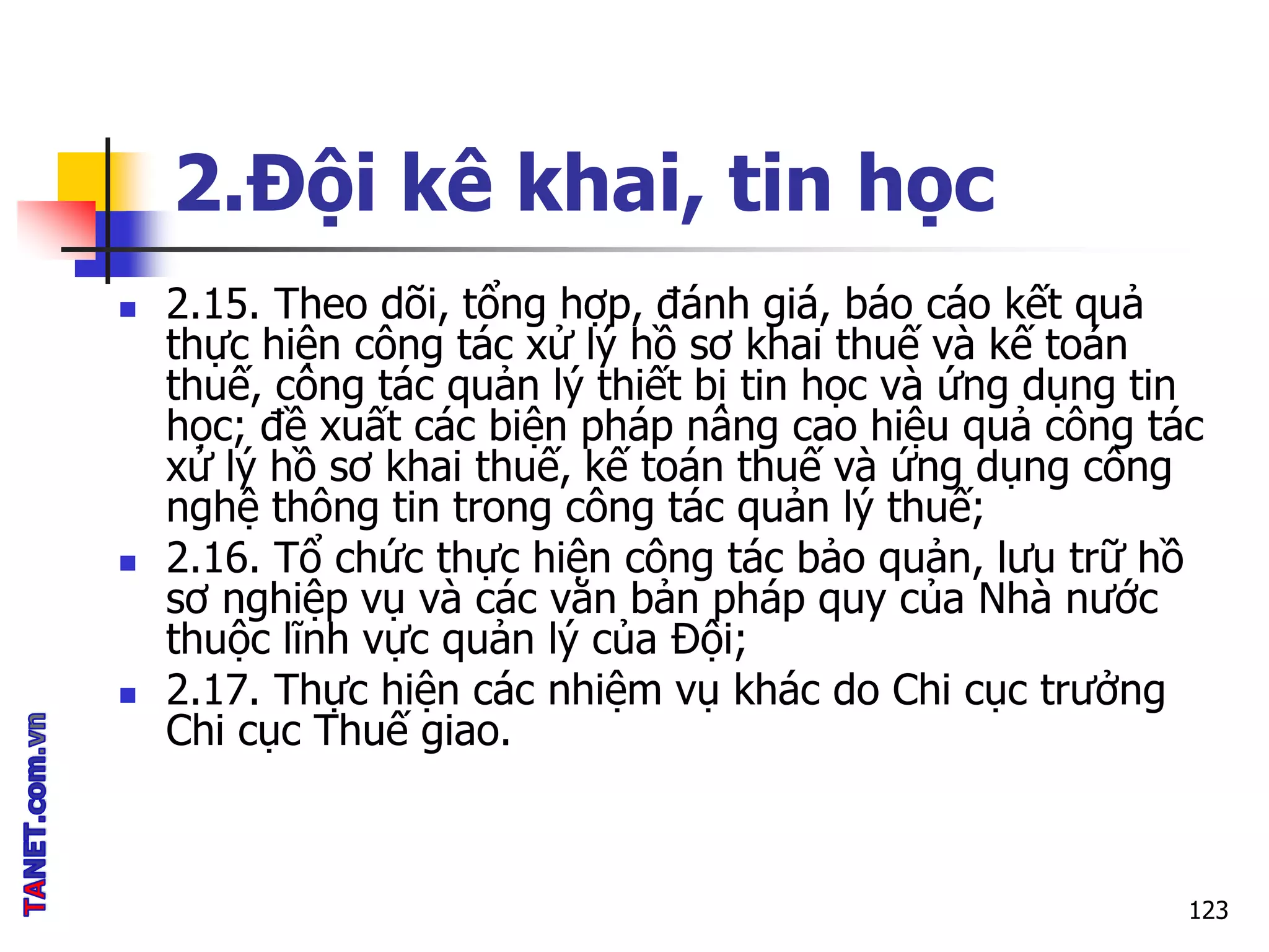 2.Đội kê khai, tin học
 2.15. Theo dõi, tổng hợp, đánh giá, báo cáo kết quả
thực hiện công tác xử lý hồ sơ khai thuế và kế toán
thuế, công tác quản lý thiết bị tin học và ứng dụng tin
học; đề xuất các biện pháp nâng cao hiệu quả công tác
xử lý hồ sơ khai thuế, kế toán thuế và ứng dụng công
nghệ thông tin trong công tác quản lý thuế;
 2.16. Tổ chức thực hiện công tác bảo quản, lưu trữ hồ
sơ nghiệp vụ và các văn bản pháp quy của Nhà nước
thuộc lĩnh vực quản lý của Đội;
 2.17. Thực hiện các nhiệm vụ khác do Chi cục trưởng
Chi cục Thuế giao.
123
 