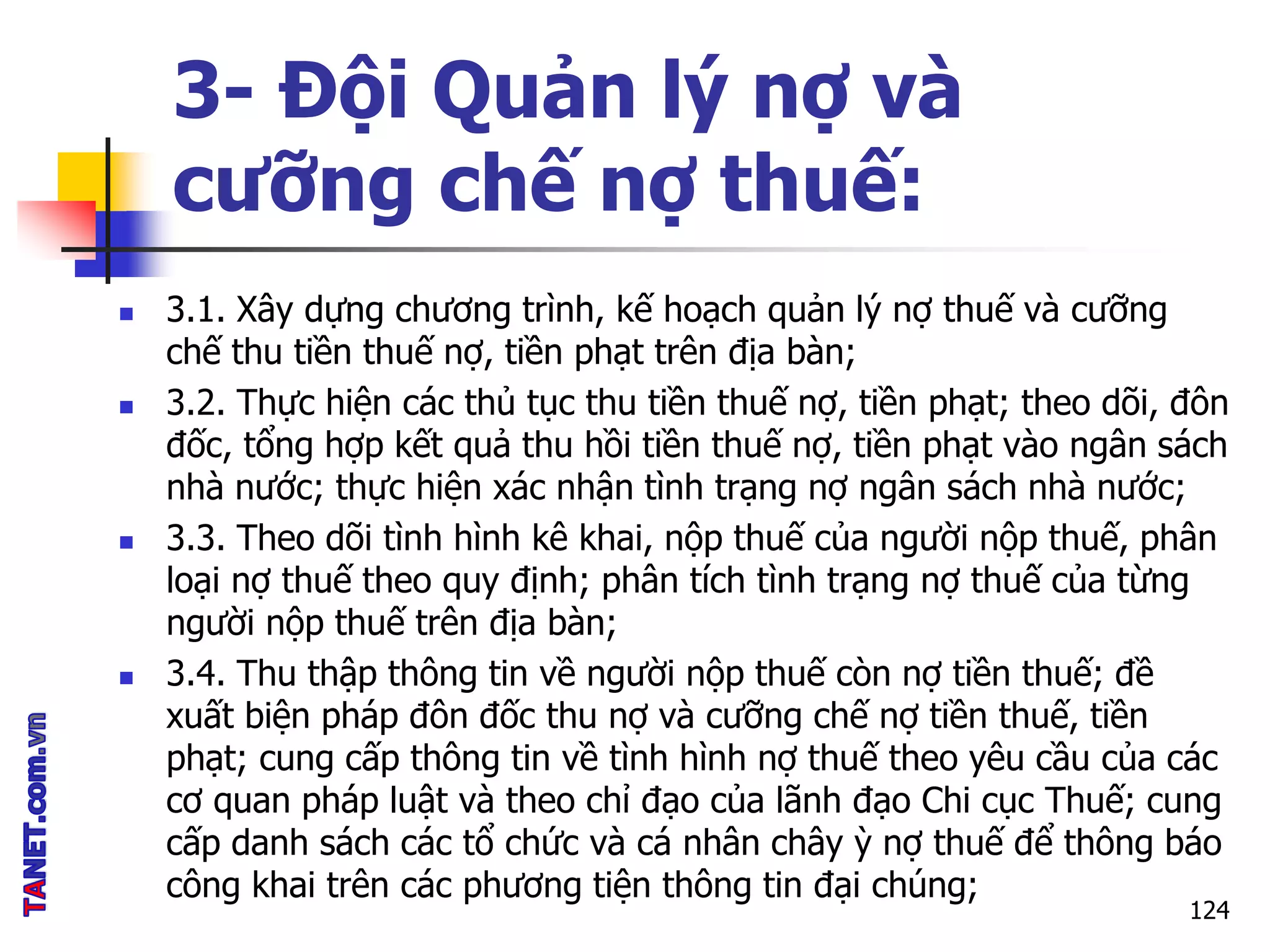  3.1. Xây dựng chương trình, kế hoạch quản lý nợ thuế và cưỡng
chế thu tiền thuế nợ, tiền phạt trên địa bàn;
 3.2. Thực hiện các thủ tục thu tiền thuế nợ, tiền phạt; theo dõi, đôn
đốc, tổng hợp kết quả thu hồi tiền thuế nợ, tiền phạt vào ngân sách
nhà nước; thực hiện xác nhận tình trạng nợ ngân sách nhà nước;
 3.3. Theo dõi tình hình kê khai, nộp thuế của người nộp thuế, phân
loại nợ thuế theo quy định; phân tích tình trạng nợ thuế của từng
người nộp thuế trên địa bàn;
 3.4. Thu thập thông tin về người nộp thuế còn nợ tiền thuế; đề
xuất biện pháp đôn đốc thu nợ và cưỡng chế nợ tiền thuế, tiền
phạt; cung cấp thông tin về tình hình nợ thuế theo yêu cầu của các
cơ quan pháp luật và theo chỉ đạo của lãnh đạo Chi cục Thuế; cung
cấp danh sách các tổ chức và cá nhân chây ỳ nợ thuế để thông báo
công khai trên các phương tiện thông tin đại chúng;
3- Đội Quản lý nợ và
cưỡng chế nợ thuế:
124
 