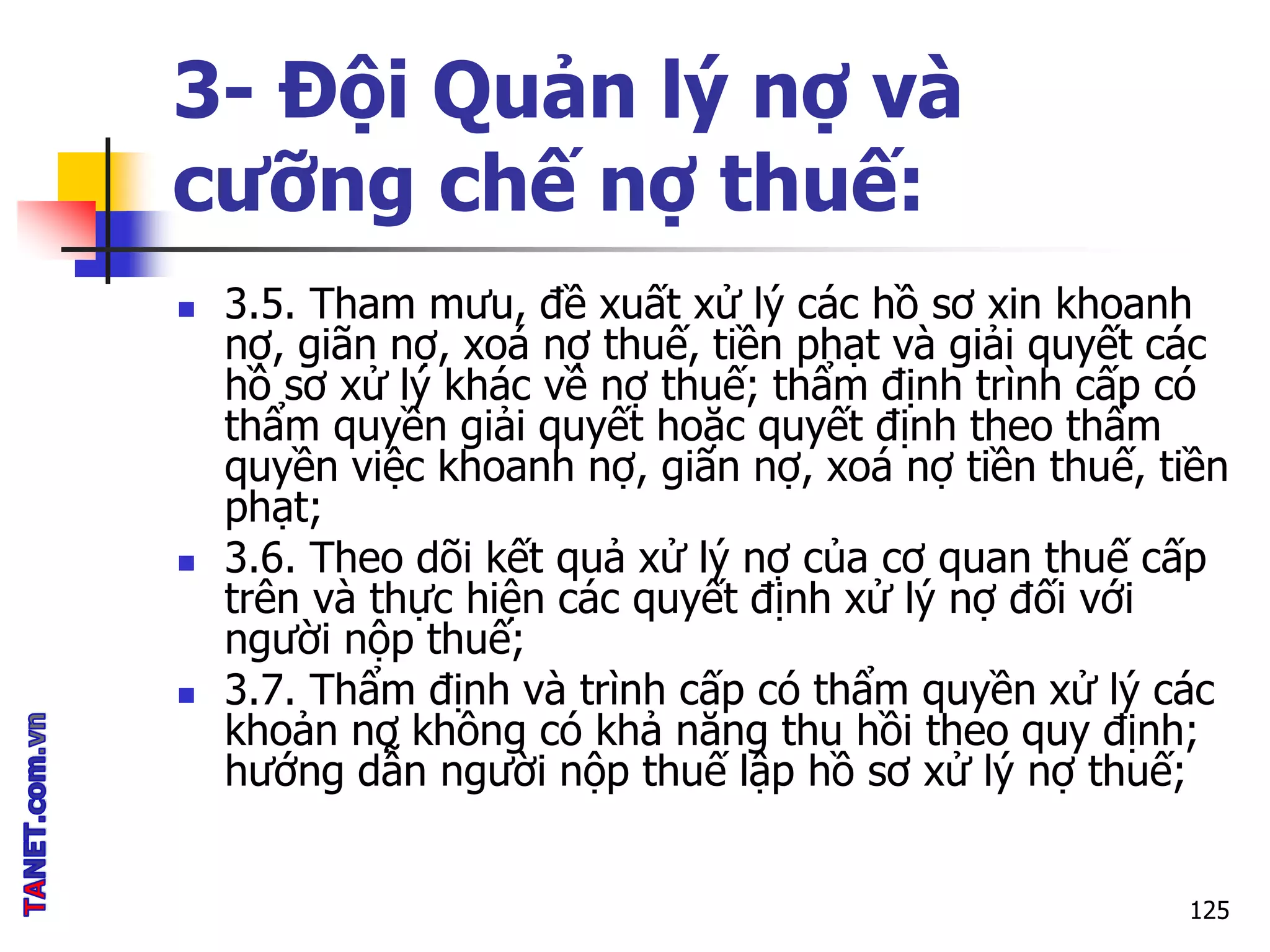 3- Đội Quản lý nợ và
cưỡng chế nợ thuế:
 3.5. Tham mưu, đề xuất xử lý các hồ sơ xin khoanh
nợ, giãn nợ, xoá nợ thuế, tiền phạt và giải quyết các
hồ sơ xử lý khác về nợ thuế; thẩm định trình cấp có
thẩm quyền giải quyết hoặc quyết định theo thẩm
quyền việc khoanh nợ, giãn nợ, xoá nợ tiền thuế, tiền
phạt;
 3.6. Theo dõi kết quả xử lý nợ của cơ quan thuế cấp
trên và thực hiện các quyết định xử lý nợ đối với
người nộp thuế;
 3.7. Thẩm định và trình cấp có thẩm quyền xử lý các
khoản nợ không có khả năng thu hồi theo quy định;
hướng dẫn người nộp thuế lập hồ sơ xử lý nợ thuế;
125
 