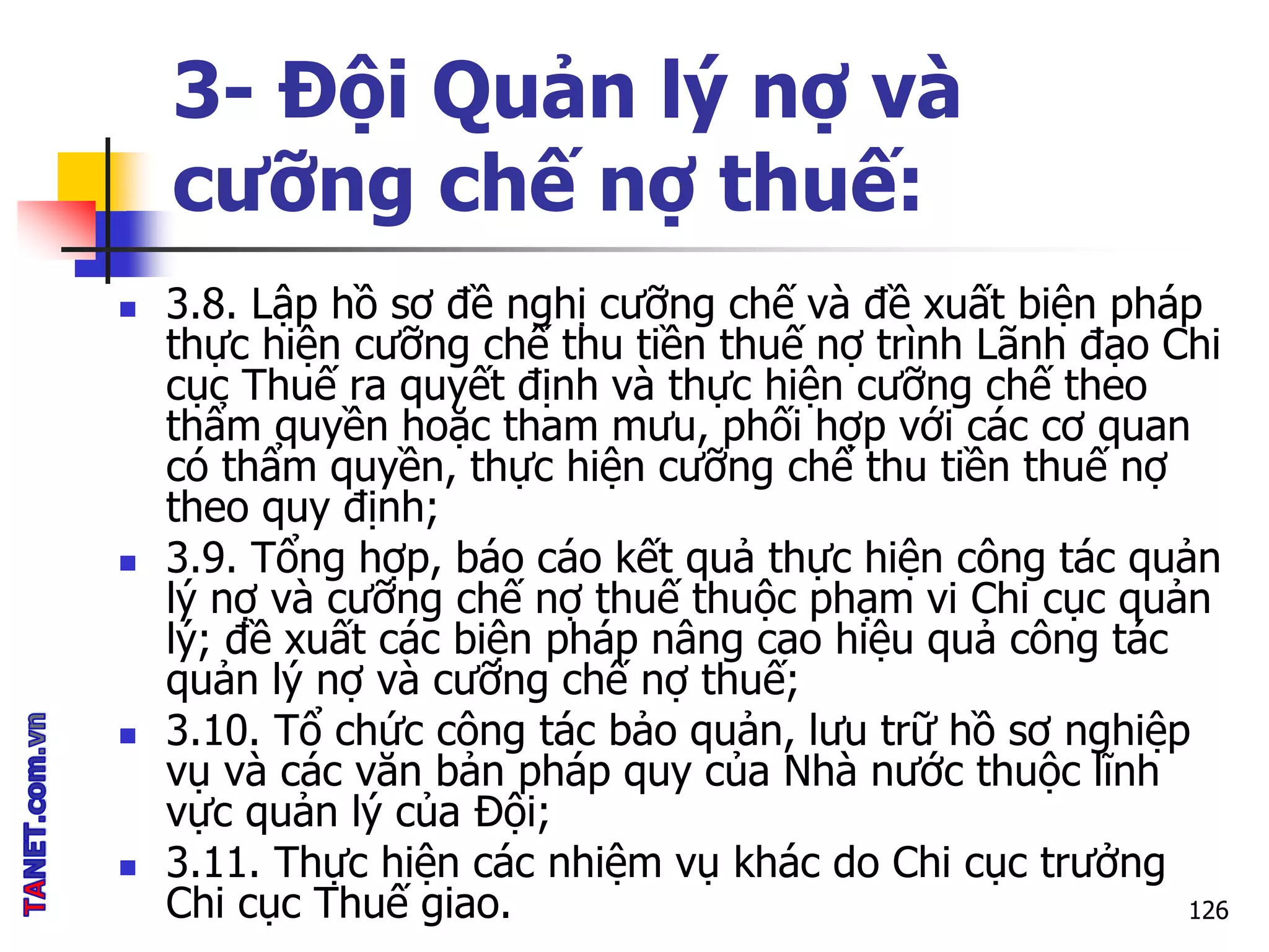 3- Đội Quản lý nợ và
cưỡng chế nợ thuế:
 3.8. Lập hồ sơ đề nghị cưỡng chế và đề xuất biện pháp
thực hiện cưỡng chế thu tiền thuế nợ trình Lãnh đạo Chi
cục Thuế ra quyết định và thực hiện cưỡng chế theo
thẩm quyền hoặc tham mưu, phối hợp với các cơ quan
có thẩm quyền, thực hiện cưỡng chế thu tiền thuế nợ
theo quy định;
 3.9. Tổng hợp, báo cáo kết quả thực hiện công tác quản
lý nợ và cưỡng chế nợ thuế thuộc phạm vi Chi cục quản
lý; đề xuất các biện pháp nâng cao hiệu quả công tác
quản lý nợ và cưỡng chế nợ thuế;
 3.10. Tổ chức công tác bảo quản, lưu trữ hồ sơ nghiệp
vụ và các văn bản pháp quy của Nhà nước thuộc lĩnh
vực quản lý của Đội;
 3.11. Thực hiện các nhiệm vụ khác do Chi cục trưởng
Chi cục Thuế giao. 126
 