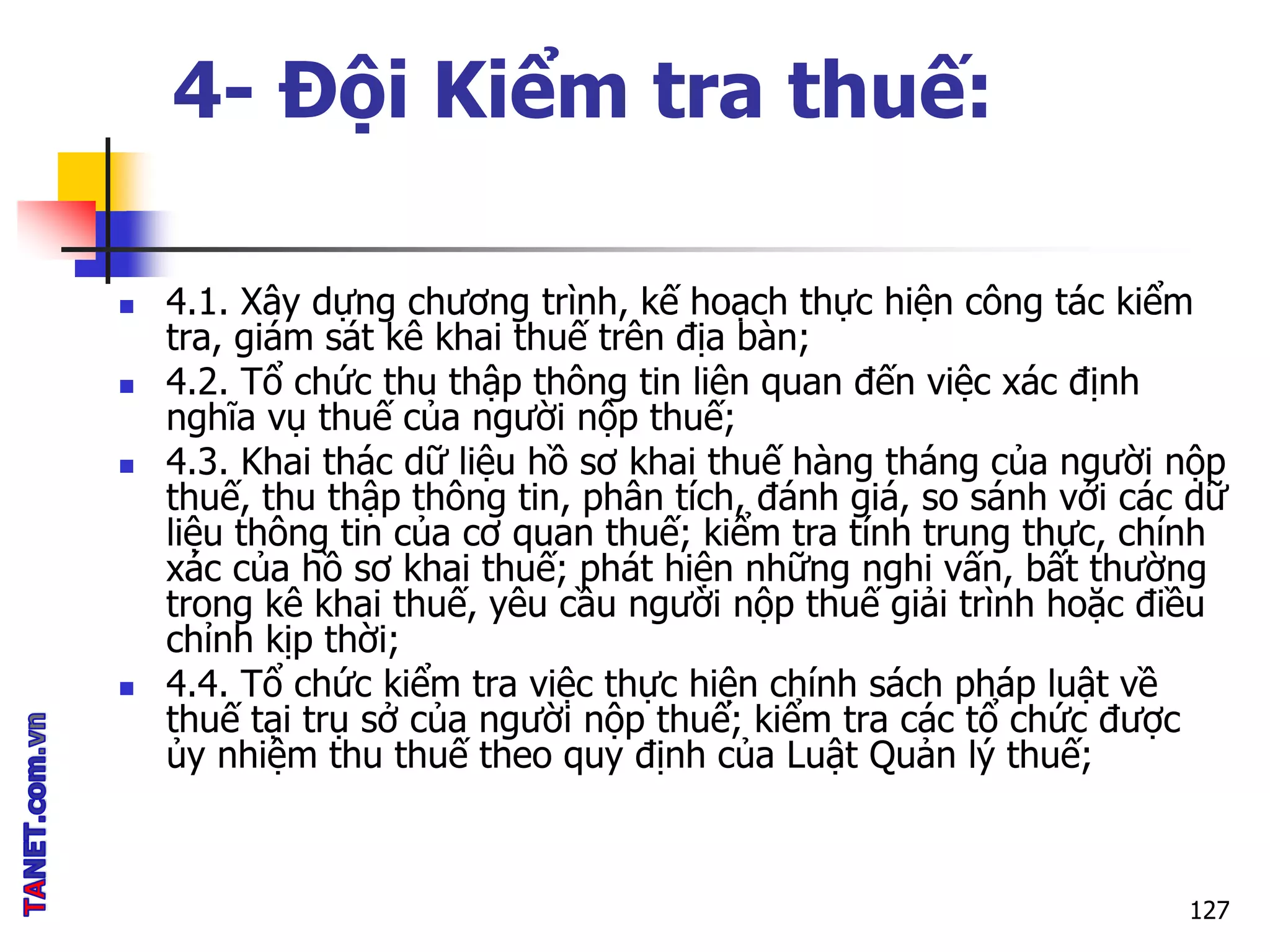 4- Đội Kiểm tra thuế:
 4.1. Xây dựng chương trình, kế hoạch thực hiện công tác kiểm
tra, giám sát kê khai thuế trên địa bàn;
 4.2. Tổ chức thu thập thông tin liên quan đến việc xác định
nghĩa vụ thuế của người nộp thuế;
 4.3. Khai thác dữ liệu hồ sơ khai thuế hàng tháng của người nộp
thuế, thu thập thông tin, phân tích, đánh giá, so sánh với các dữ
liệu thông tin của cơ quan thuế; kiểm tra tính trung thực, chính
xác của hồ sơ khai thuế; phát hiện những nghi vấn, bất thường
trong kê khai thuế, yêu cầu người nộp thuế giải trình hoặc điều
chỉnh kịp thời;
 4.4. Tổ chức kiểm tra việc thực hiện chính sách pháp luật về
thuế tại trụ sở của người nộp thuế; kiểm tra các tổ chức được
ủy nhiệm thu thuế theo quy định của Luật Quản lý thuế;
127
 