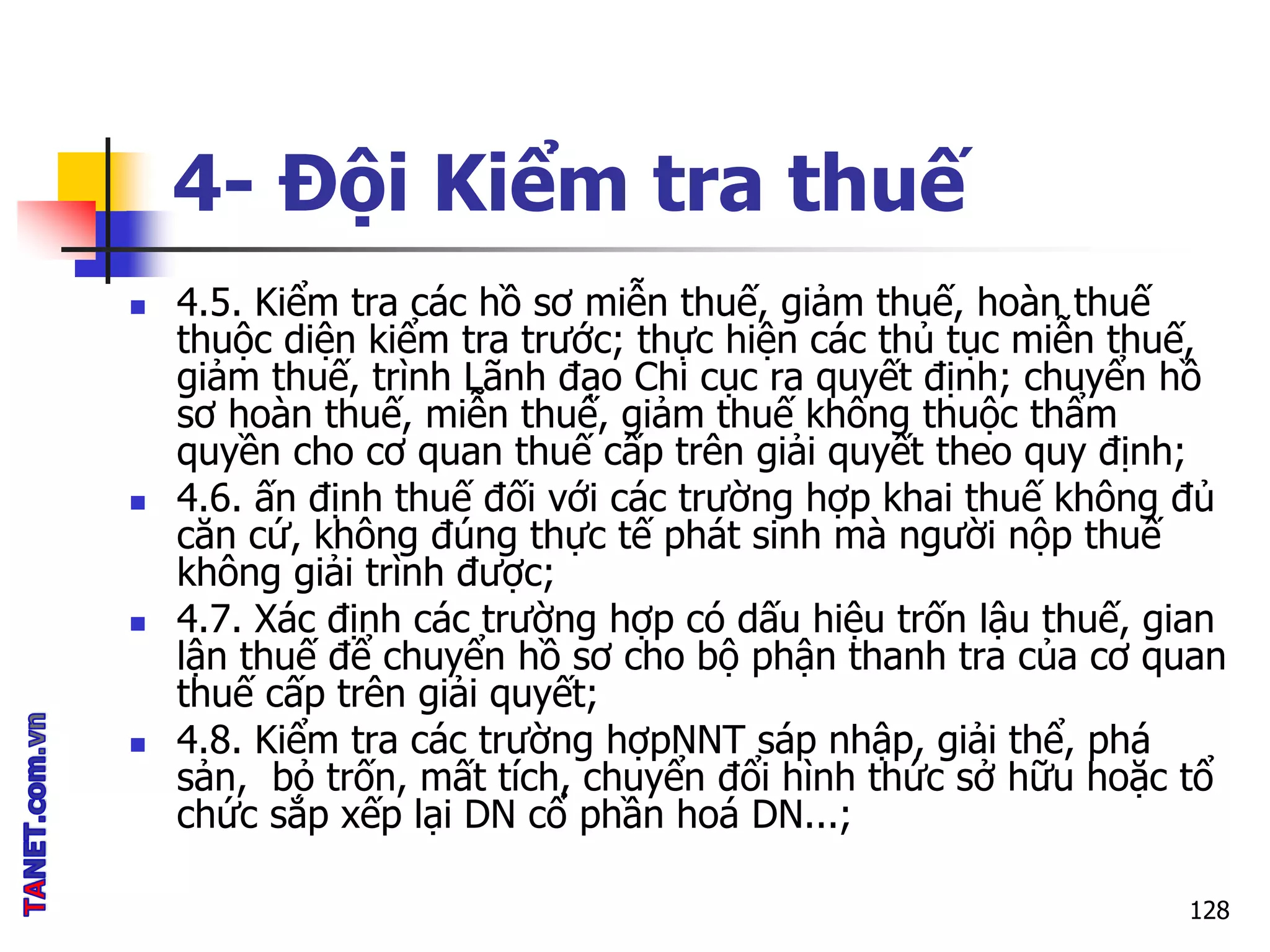 4- Đội Kiểm tra thuế
 4.5. Kiểm tra các hồ sơ miễn thuế, giảm thuế, hoàn thuế
thuộc diện kiểm tra trước; thực hiện các thủ tục miễn thuế,
giảm thuế, trình Lãnh đạo Chi cục ra quyết định; chuyển hồ
sơ hoàn thuế, miễn thuế, giảm thuế không thuộc thẩm
quyền cho cơ quan thuế cấp trên giải quyết theo quy định;
 4.6. ấn định thuế đối với các trường hợp khai thuế không đủ
căn cứ, không đúng thực tế phát sinh mà người nộp thuế
không giải trình được;
 4.7. Xác định các trường hợp có dấu hiệu trốn lậu thuế, gian
lận thuế để chuyển hồ sơ cho bộ phận thanh tra của cơ quan
thuế cấp trên giải quyết;
 4.8. Kiểm tra các trường hợpNNT sáp nhập, giải thể, phá
sản, bỏ trốn, mất tích, chuyển đổi hình thức sở hữu hoặc tổ
chức sắp xếp lại DN cổ phần hoá DN...;
128
 
