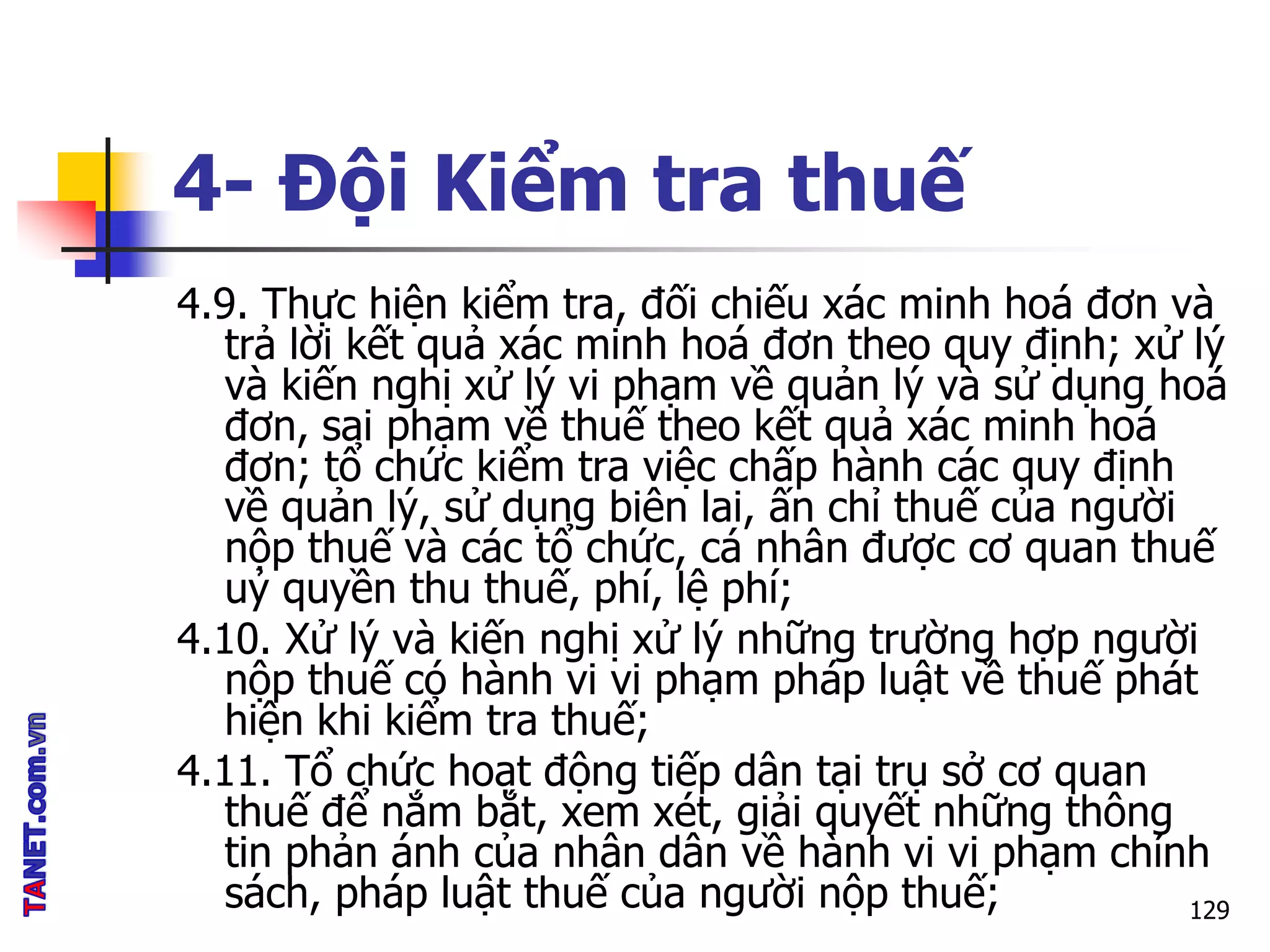 4- Đội Kiểm tra thuế
4.9. Thực hiện kiểm tra, đối chiếu xác minh hoá đơn và
trả lời kết quả xác minh hoá đơn theo quy định; xử lý
và kiến nghị xử lý vi phạm về quản lý và sử dụng hoá
đơn, sai phạm về thuế theo kết quả xác minh hoá
đơn; tổ chức kiểm tra việc chấp hành các quy định
về quản lý, sử dụng biên lai, ấn chỉ thuế của người
nộp thuế và các tổ chức, cá nhân được cơ quan thuế
uỷ quyền thu thuế, phí, lệ phí;
4.10. Xử lý và kiến nghị xử lý những trường hợp người
nộp thuế có hành vi vi phạm pháp luật về thuế phát
hiện khi kiểm tra thuế;
4.11. Tổ chức hoạt động tiếp dân tại trụ sở cơ quan
thuế để nắm bắt, xem xét, giải quyết những thông
tin phản ánh của nhân dân về hành vi vi phạm chính
sách, pháp luật thuế của người nộp thuế; 129
 