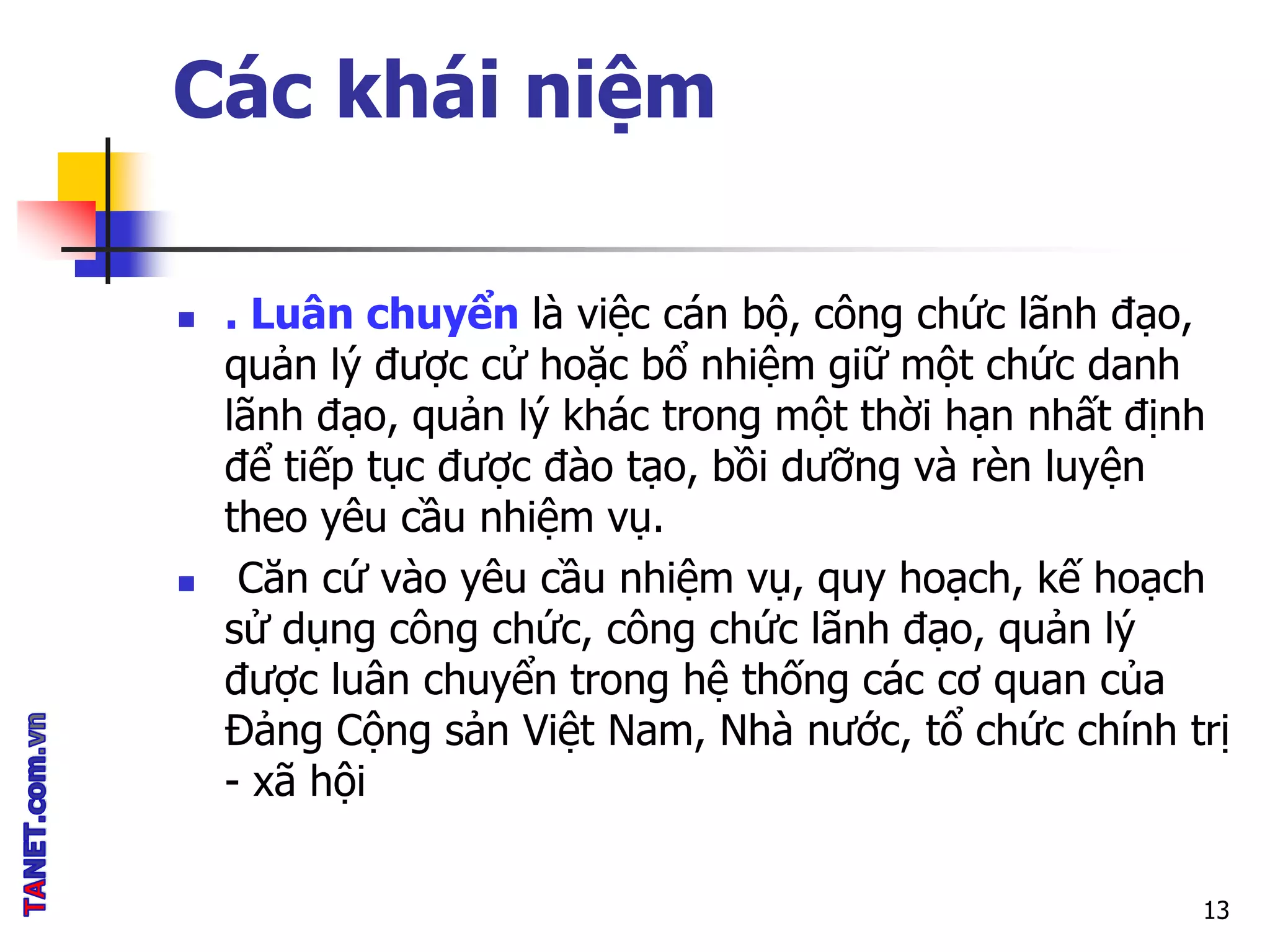 Các khái niệm
 . Luân chuyển là việc cán bộ, công chức lãnh đạo,
quản lý được cử hoặc bổ nhiệm giữ một chức danh
lãnh đạo, quản lý khác trong một thời hạn nhất định
để tiếp tục được đào tạo, bồi dưỡng và rèn luyện
theo yêu cầu nhiệm vụ.
 Căn cứ vào yêu cầu nhiệm vụ, quy hoạch, kế hoạch
sử dụng công chức, công chức lãnh đạo, quản lý
được luân chuyển trong hệ thống các cơ quan của
Đảng Cộng sản Việt Nam, Nhà nước, tổ chức chính trị
- xã hội
13
 