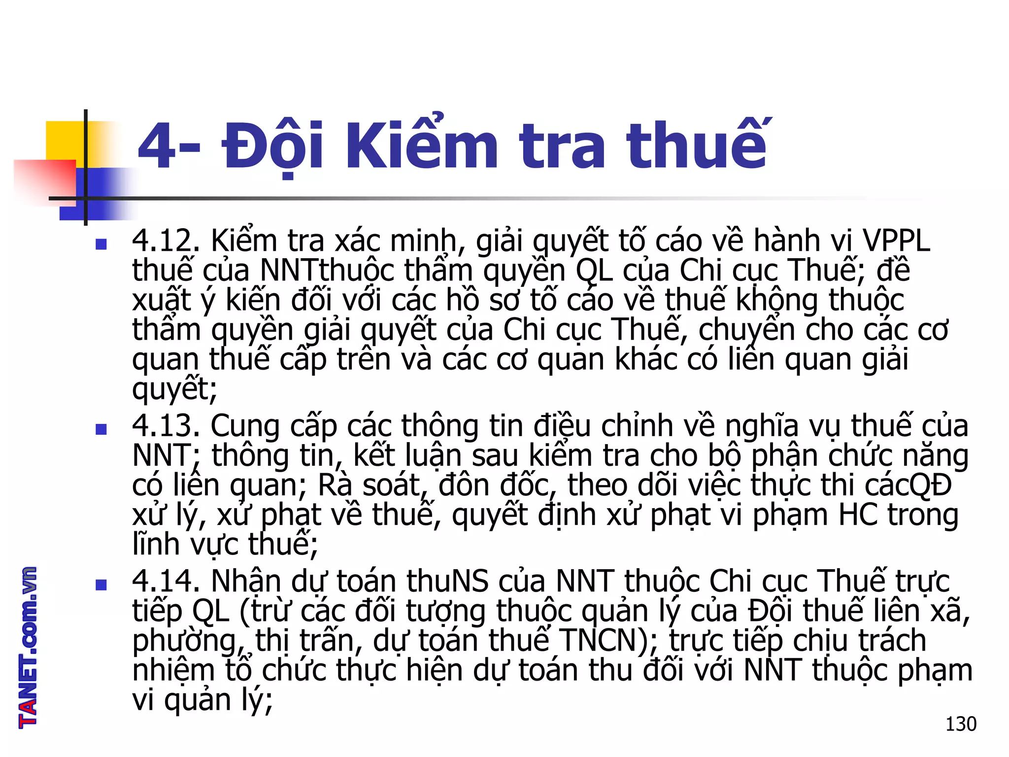 4- Đội Kiểm tra thuế
 4.12. Kiểm tra xác minh, giải quyết tố cáo về hành vi VPPL
thuế của NNTthuộc thẩm quyền QL của Chi cục Thuế; đề
xuất ý kiến đối với các hồ sơ tố cáo về thuế không thuộc
thẩm quyền giải quyết của Chi cục Thuế, chuyển cho các cơ
quan thuế cấp trên và các cơ quan khác có liên quan giải
quyết;
 4.13. Cung cấp các thông tin điều chỉnh về nghĩa vụ thuế của
NNT; thông tin, kết luận sau kiểm tra cho bộ phận chức năng
có liên quan; Rà soát, đôn đốc, theo dõi việc thực thi cácQĐ
xử lý, xử phạt về thuế, quyết định xử phạt vi phạm HC trong
lĩnh vực thuế;
 4.14. Nhận dự toán thuNS của NNT thuộc Chi cục Thuế trực
tiếp QL (trừ các đối tượng thuộc quản lý của Đội thuế liên xã,
phường, thị trấn, dự toán thuế TNCN); trực tiếp chịu trách
nhiệm tổ chức thực hiện dự toán thu đối với NNT thuộc phạm
vi quản lý;
130
 