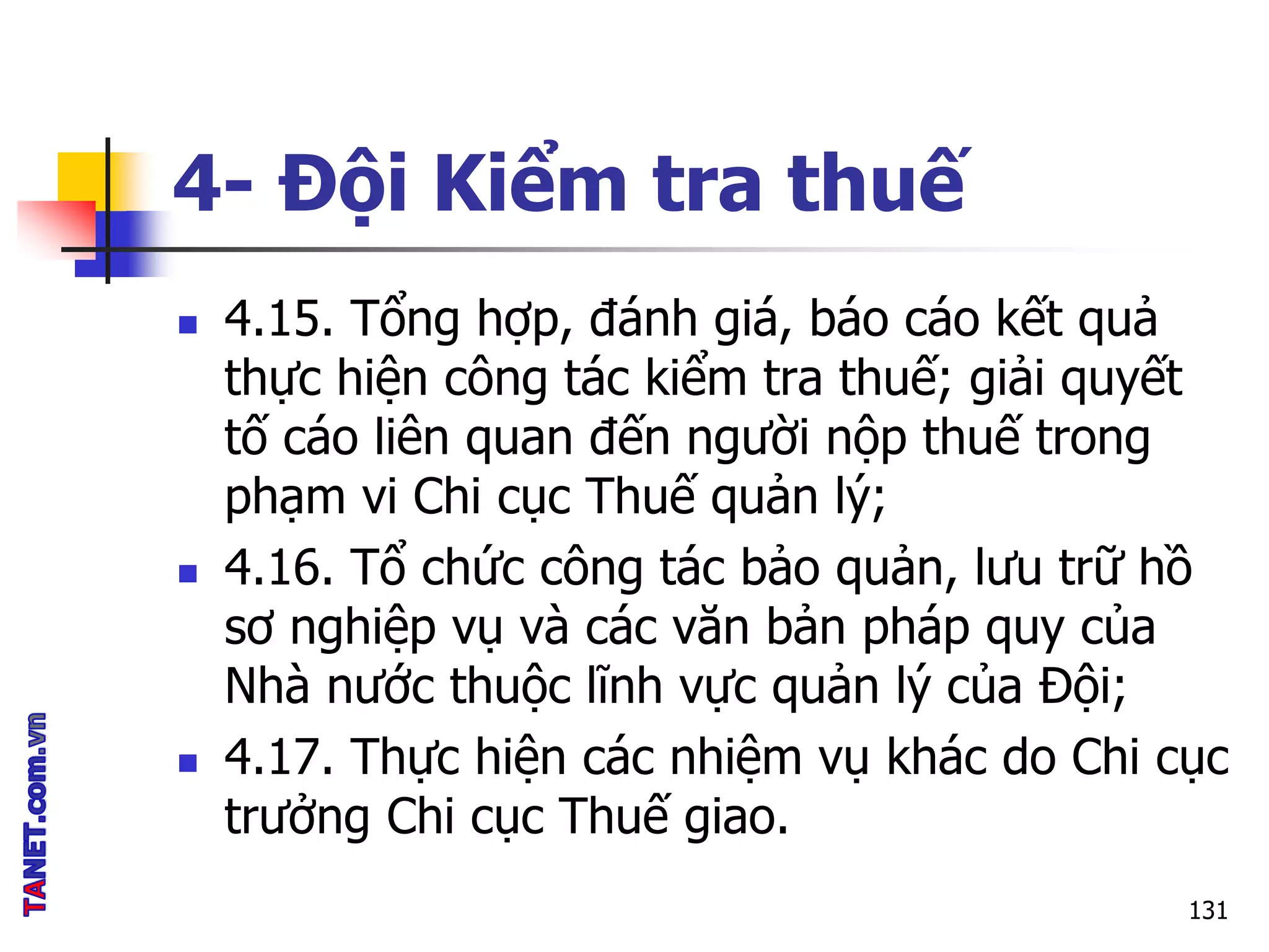 4- Đội Kiểm tra thuế
 4.15. Tổng hợp, đánh giá, báo cáo kết quả
thực hiện công tác kiểm tra thuế; giải quyết
tố cáo liên quan đến người nộp thuế trong
phạm vi Chi cục Thuế quản lý;
 4.16. Tổ chức công tác bảo quản, lưu trữ hồ
sơ nghiệp vụ và các văn bản pháp quy của
Nhà nước thuộc lĩnh vực quản lý của Đội;
 4.17. Thực hiện các nhiệm vụ khác do Chi cục
trưởng Chi cục Thuế giao.
131
 