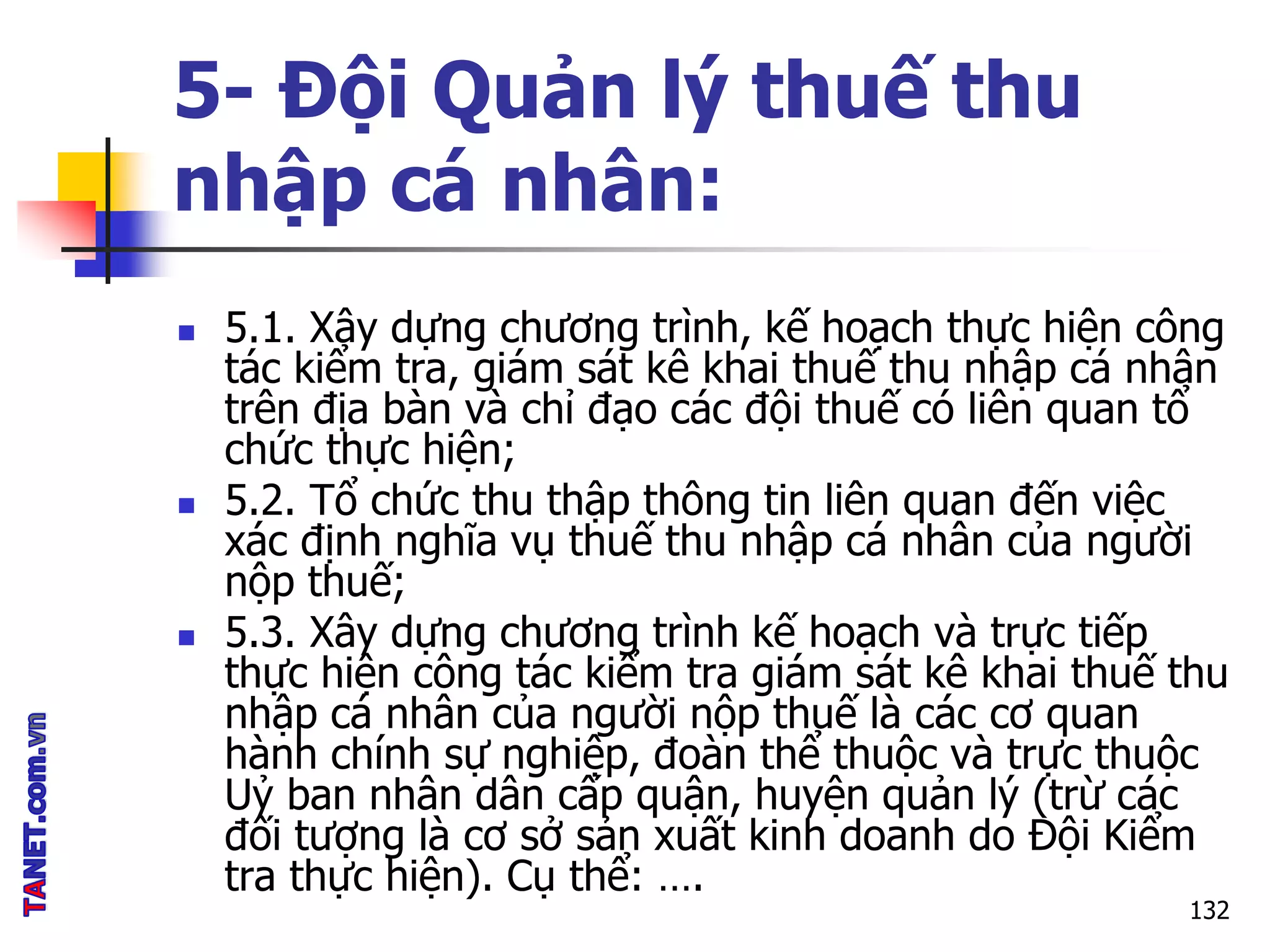 5- Đội Quản lý thuế thu
nhập cá nhân:
 5.1. Xây dựng chương trình, kế hoạch thực hiện công
tác kiểm tra, giám sát kê khai thuế thu nhập cá nhân
trên địa bàn và chỉ đạo các đội thuế có liên quan tổ
chức thực hiện;
 5.2. Tổ chức thu thập thông tin liên quan đến việc
xác định nghĩa vụ thuế thu nhập cá nhân của người
nộp thuế;
 5.3. Xây dựng chương trình kế hoạch và trực tiếp
thực hiện công tác kiểm tra giám sát kê khai thuế thu
nhập cá nhân của người nộp thuế là các cơ quan
hành chính sự nghiệp, đoàn thể thuộc và trực thuộc
Uỷ ban nhân dân cấp quận, huyện quản lý (trừ các
đối tượng là cơ sở sản xuất kinh doanh do Đội Kiểm
tra thực hiện). Cụ thể: ….
132
 
