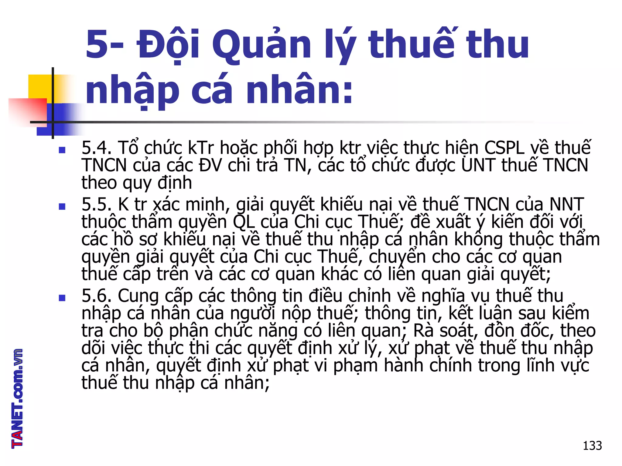 5- Đội Quản lý thuế thu
nhập cá nhân:
 5.4. Tổ chức kTr hoặc phối hợp ktr việc thực hiện CSPL về thuế
TNCN của các ĐV chi trả TN, các tổ chức được UNT thuế TNCN
theo quy định
 5.5. K tr xác minh, giải quyết khiếu nại về thuế TNCN của NNT
thuộc thẩm quyền QL của Chi cục Thuế; đề xuất ý kiến đối với
các hồ sơ khiếu nại về thuế thu nhập cá nhân không thuộc thẩm
quyền giải quyết của Chi cục Thuế, chuyển cho các cơ quan
thuế cấp trên và các cơ quan khác có liên quan giải quyết;
 5.6. Cung cấp các thông tin điều chỉnh về nghĩa vụ thuế thu
nhập cá nhân của người nộp thuế; thông tin, kết luận sau kiểm
tra cho bộ phận chức năng có liên quan; Rà soát, đôn đốc, theo
dõi việc thực thi các quyết định xử lý, xử phạt về thuế thu nhập
cá nhân, quyết định xử phạt vi phạm hành chính trong lĩnh vực
thuế thu nhập cá nhân;
133
 