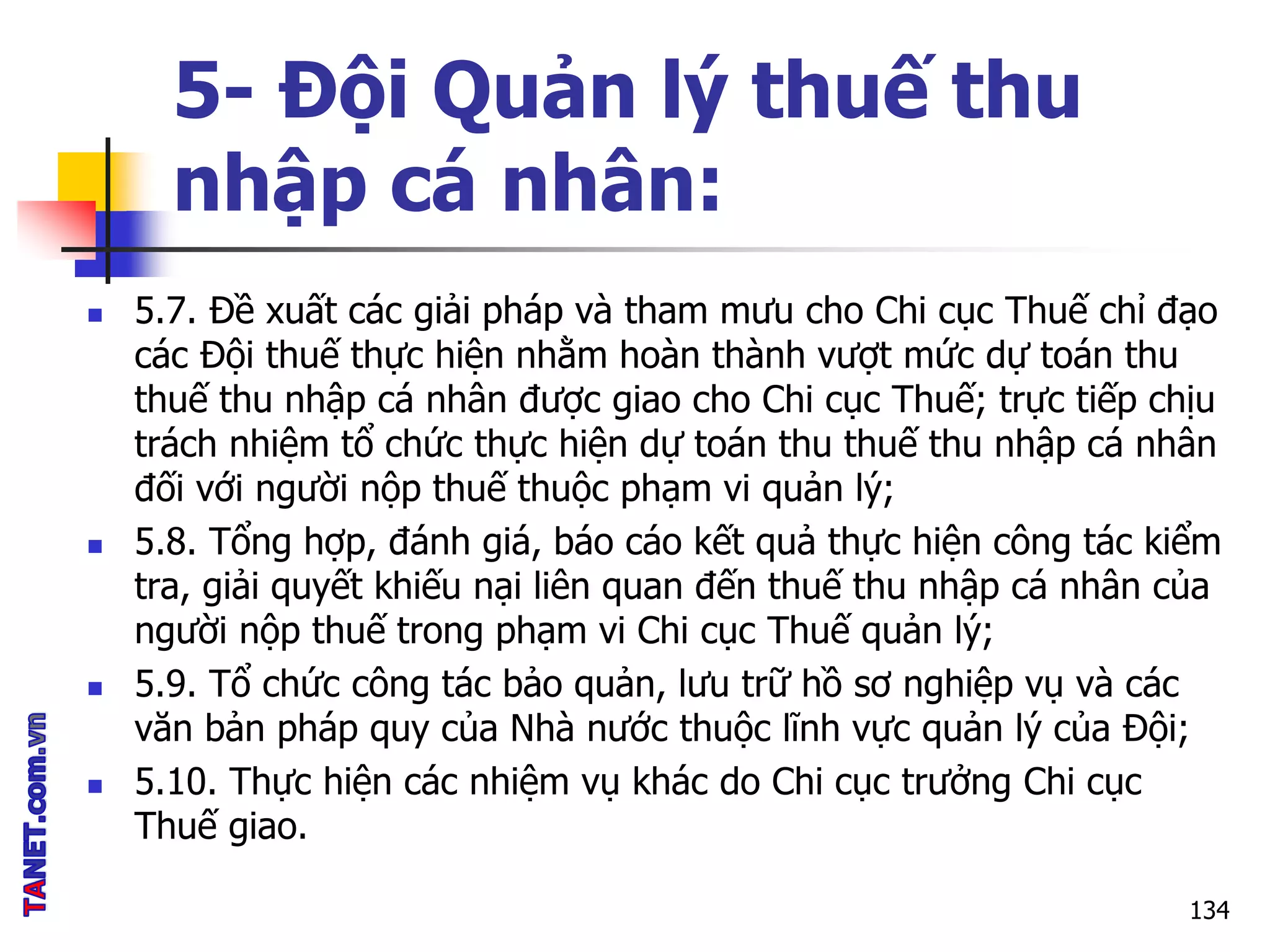 5- Đội Quản lý thuế thu
nhập cá nhân:
 5.7. Đề xuất các giải pháp và tham mưu cho Chi cục Thuế chỉ đạo
các Đội thuế thực hiện nhằm hoàn thành vượt mức dự toán thu
thuế thu nhập cá nhân được giao cho Chi cục Thuế; trực tiếp chịu
trách nhiệm tổ chức thực hiện dự toán thu thuế thu nhập cá nhân
đối với người nộp thuế thuộc phạm vi quản lý;
 5.8. Tổng hợp, đánh giá, báo cáo kết quả thực hiện công tác kiểm
tra, giải quyết khiếu nại liên quan đến thuế thu nhập cá nhân của
người nộp thuế trong phạm vi Chi cục Thuế quản lý;
 5.9. Tổ chức công tác bảo quản, lưu trữ hồ sơ nghiệp vụ và các
văn bản pháp quy của Nhà nước thuộc lĩnh vực quản lý của Đội;
 5.10. Thực hiện các nhiệm vụ khác do Chi cục trưởng Chi cục
Thuế giao.
134
 