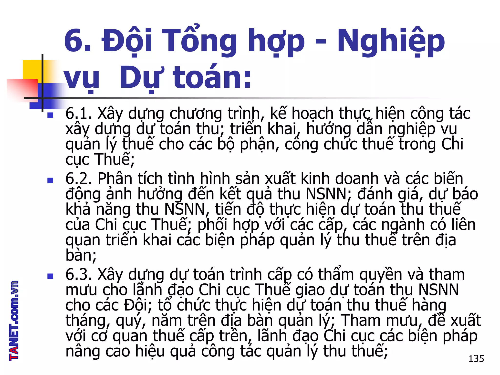 6. Đội Tổng hợp - Nghiệp
vụ Dự toán:
 6.1. Xây dựng chương trình, kế hoạch thực hiện công tác
xây dựng dự toán thu; triển khai, hướng dẫn nghiệp vụ
quản lý thuế cho các bộ phận, công chức thuế trong Chi
cục Thuế;
 6.2. Phân tích tình hình sản xuất kinh doanh và các biến
động ảnh hưởng đến kết quả thu NSNN; đánh giá, dự báo
khả năng thu NSNN, tiến độ thực hiện dự toán thu thuế
của Chi cục Thuế; phối hợp với các cấp, các ngành có liên
quan triển khai các biện pháp quản lý thu thuế trên địa
bàn;
 6.3. Xây dựng dự toán trình cấp có thẩm quyền và tham
mưu cho lãnh đạo Chi cục Thuế giao dự toán thu NSNN
cho các Đội; tổ chức thực hiện dự toán thu thuế hàng
tháng, quý, năm trên địa bàn quản lý; Tham mưu, đề xuất
với cơ quan thuế cấp trên, lãnh đạo Chi cục các biện pháp
nâng cao hiệu quả công tác quản lý thu thuế; 135
 