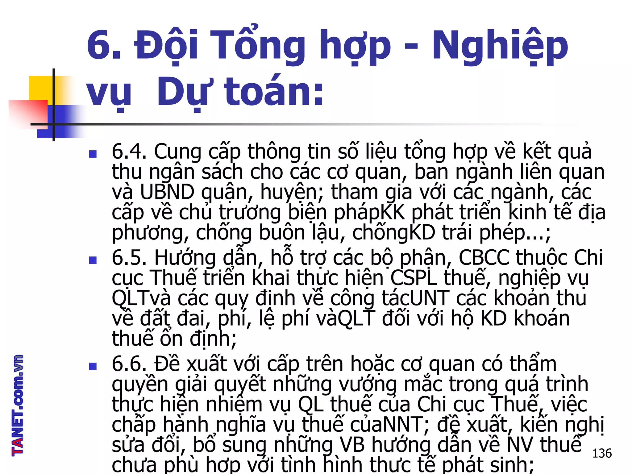 6. Đội Tổng hợp - Nghiệp
vụ Dự toán:
 6.4. Cung cấp thông tin số liệu tổng hợp về kết quả
thu ngân sách cho các cơ quan, ban ngành liên quan
và UBND quận, huyện; tham gia với các ngành, các
cấp về chủ trương biện phápKK phát triển kinh tế địa
phương, chống buôn lậu, chốngKD trái phép...;
 6.5. Hướng dẫn, hỗ trợ các bộ phận, CBCC thuộc Chi
cục Thuế triển khai thực hiện CSPL thuế, nghiệp vụ
QLTvà các quy định về công tácUNT các khoản thu
về đất đai, phí, lệ phí vàQLT đối với hộ KD khoán
thuế ổn định;
 6.6. Đề xuất với cấp trên hoặc cơ quan có thẩm
quyền giải quyết những vướng mắc trong quá trình
thực hiện nhiệm vụ QL thuế của Chi cục Thuế, việc
chấp hành nghĩa vụ thuế củaNNT; đề xuất, kiến nghị
sửa đổi, bổ sung những VB hướng dẫn về NV thuế
chưa phù hợp với tình hình thực tế phát sinh;
136
 