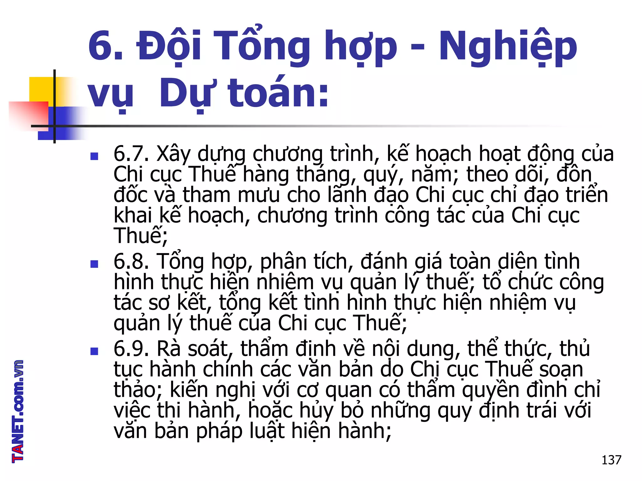 6. Đội Tổng hợp - Nghiệp
vụ Dự toán:
 6.7. Xây dựng chương trình, kế hoạch hoạt động của
Chi cục Thuế hàng tháng, quý, năm; theo dõi, đôn
đốc và tham mưu cho lãnh đạo Chi cục chỉ đạo triển
khai kế hoạch, chương trình công tác của Chi cục
Thuế;
 6.8. Tổng hợp, phân tích, đánh giá toàn diện tình
hình thực hiện nhiệm vụ quản lý thuế; tổ chức công
tác sơ kết, tổng kết tình hình thực hiện nhiệm vụ
quản lý thuế của Chi cục Thuế;
 6.9. Rà soát, thẩm định về nội dung, thể thức, thủ
tục hành chính các văn bản do Chi cục Thuế soạn
thảo; kiến nghị với cơ quan có thẩm quyền đình chỉ
việc thi hành, hoặc hủy bỏ những quy định trái với
văn bản pháp luật hiện hành;
137
 