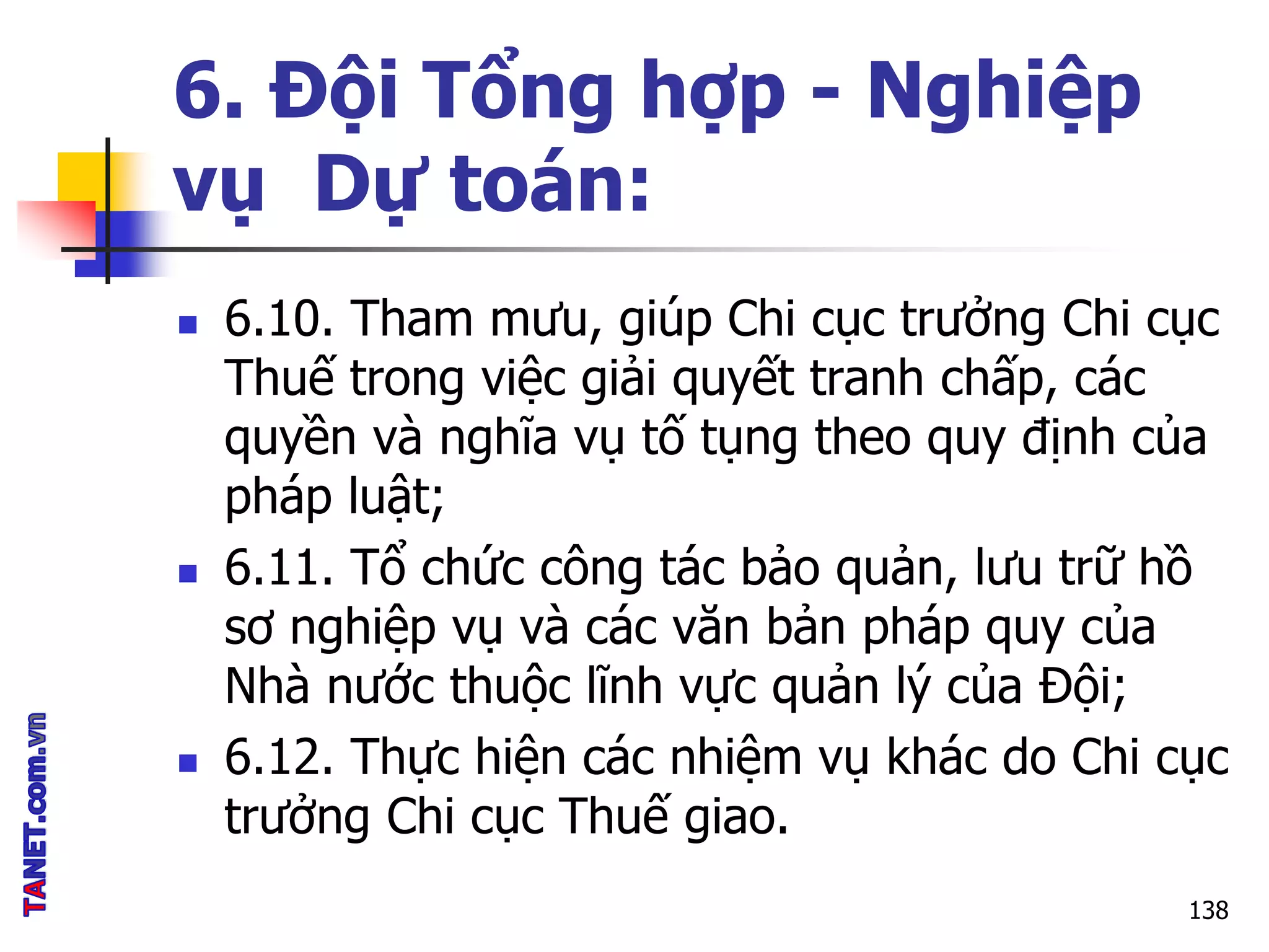 6. Đội Tổng hợp - Nghiệp
vụ Dự toán:
 6.10. Tham mưu, giúp Chi cục trưởng Chi cục
Thuế trong việc giải quyết tranh chấp, các
quyền và nghĩa vụ tố tụng theo quy định của
pháp luật;
 6.11. Tổ chức công tác bảo quản, lưu trữ hồ
sơ nghiệp vụ và các văn bản pháp quy của
Nhà nước thuộc lĩnh vực quản lý của Đội;
 6.12. Thực hiện các nhiệm vụ khác do Chi cục
trưởng Chi cục Thuế giao.
138
 