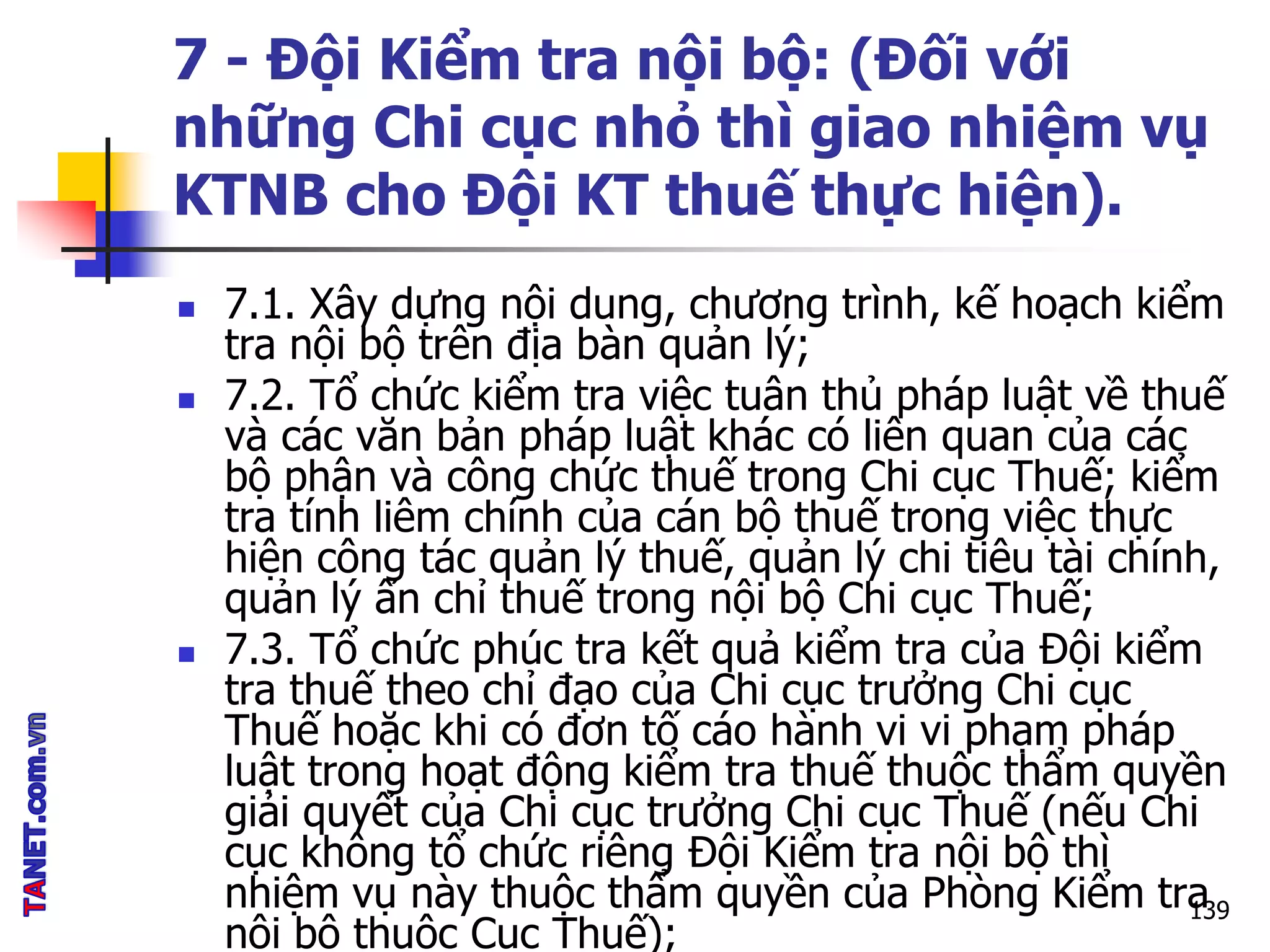 7 - Đội Kiểm tra nội bộ: (Đối với
những Chi cục nhỏ thì giao nhiệm vụ
KTNB cho Đội KT thuế thực hiện).
 7.1. Xây dựng nội dung, chương trình, kế hoạch kiểm
tra nội bộ trên địa bàn quản lý;
 7.2. Tổ chức kiểm tra việc tuân thủ pháp luật về thuế
và các văn bản pháp luật khác có liên quan của các
bộ phận và công chức thuế trong Chi cục Thuế; kiểm
tra tính liêm chính của cán bộ thuế trong việc thực
hiện công tác quản lý thuế, quản lý chi tiêu tài chính,
quản lý ấn chỉ thuế trong nội bộ Chi cục Thuế;
 7.3. Tổ chức phúc tra kết quả kiểm tra của Đội kiểm
tra thuế theo chỉ đạo của Chi cục trưởng Chi cục
Thuế hoặc khi có đơn tố cáo hành vi vi phạm pháp
luật trong hoạt động kiểm tra thuế thuộc thẩm quyền
giải quyết của Chi cục trưởng Chi cục Thuế (nếu Chi
cục không tổ chức riêng Đội Kiểm tra nội bộ thì
nhiệm vụ này thuộc thẩm quyền của Phòng Kiểm tra
nội bộ thuộc Cục Thuế);
139
 