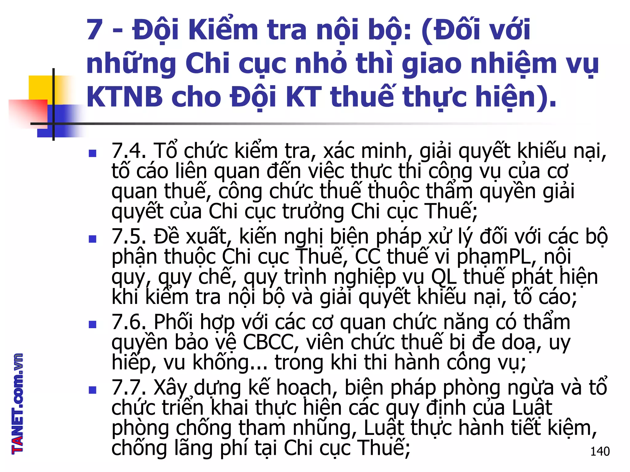 7 - Đội Kiểm tra nội bộ: (Đối với
những Chi cục nhỏ thì giao nhiệm vụ
KTNB cho Đội KT thuế thực hiện).
 7.4. Tổ chức kiểm tra, xác minh, giải quyết khiếu nại,
tố cáo liên quan đến việc thực thi công vụ của cơ
quan thuế, công chức thuế thuộc thẩm quyền giải
quyết của Chi cục trưởng Chi cục Thuế;
 7.5. Đề xuất, kiến nghị biện pháp xử lý đối với các bộ
phận thuộc Chi cục Thuế, CC thuế vi phạmPL, nội
quy, quy chế, quy trình nghiệp vụ QL thuế phát hiện
khi kiểm tra nội bộ và giải quyết khiếu nại, tố cáo;
 7.6. Phối hợp với các cơ quan chức năng có thẩm
quyền bảo vệ CBCC, viên chức thuế bị đe doạ, uy
hiếp, vu khống... trong khi thi hành công vụ;
 7.7. Xây dựng kế hoạch, biện pháp phòng ngừa và tổ
chức triển khai thực hiện các quy định của Luật
phòng chống tham nhũng, Luật thực hành tiết kiệm,
chống lãng phí tại Chi cục Thuế; 140
 