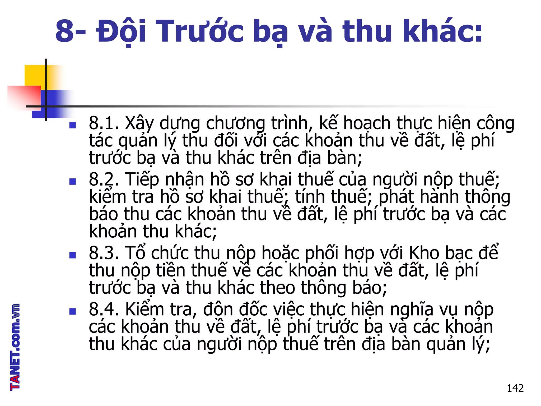 8- Đội Trước bạ và thu khác:
 8.1. Xây dựng chương trình, kế hoạch thực hiện công
tác quản lý thu đối với các khoản thu về đất, lệ phí
trước bạ và thu khác trên địa bàn;
 8.2. Tiếp nhận hồ sơ khai thuế của người nộp thuế;
kiểm tra hồ sơ khai thuế; tính thuế; phát hành thông
báo thu các khoản thu về đất, lệ phí trước bạ và các
khoản thu khác;
 8.3. Tổ chức thu nộp hoặc phối hợp với Kho bạc để
thu nộp tiền thuế về các khoản thu về đất, lệ phí
trước bạ và thu khác theo thông báo;
 8.4. Kiểm tra, đôn đốc việc thực hiện nghĩa vụ nộp
các khoản thu về đất, lệ phí trước bạ và các khoản
thu khác của người nộp thuế trên địa bàn quản lý;
142
 