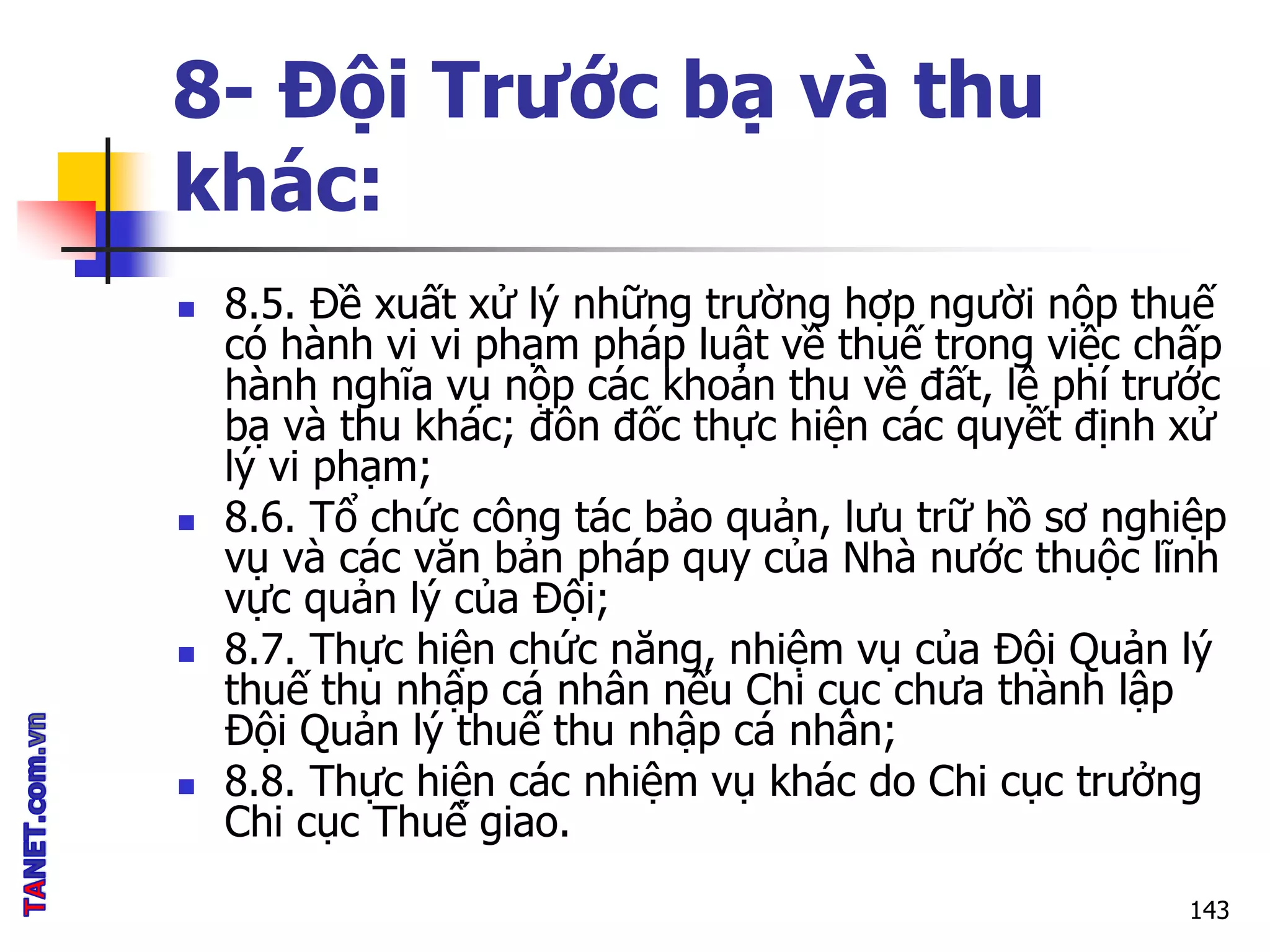 8- Đội Trước bạ và thu
khác:
 8.5. Đề xuất xử lý những trường hợp người nộp thuế
có hành vi vi phạm pháp luật về thuế trong việc chấp
hành nghĩa vụ nộp các khoản thu về đất, lệ phí trước
bạ và thu khác; đôn đốc thực hiện các quyết định xử
lý vi phạm;
 8.6. Tổ chức công tác bảo quản, lưu trữ hồ sơ nghiệp
vụ và các văn bản pháp quy của Nhà nước thuộc lĩnh
vực quản lý của Đội;
 8.7. Thực hiện chức năng, nhiệm vụ của Đội Quản lý
thuế thu nhập cá nhân nếu Chi cục chưa thành lập
Đội Quản lý thuế thu nhập cá nhân;
 8.8. Thực hiện các nhiệm vụ khác do Chi cục trưởng
Chi cục Thuế giao.
143
 
