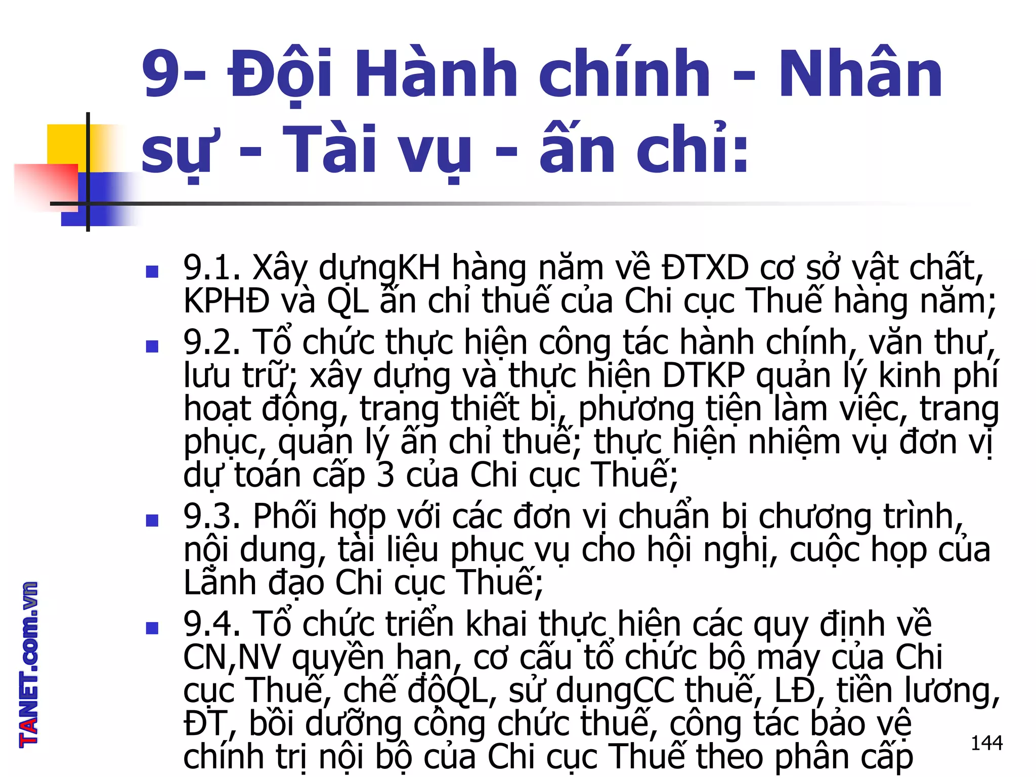 9- Đội Hành chính - Nhân
sự - Tài vụ - ấn chỉ:
 9.1. Xây dựngKH hàng năm về ĐTXD cơ sở vật chất,
KPHĐ và QL ấn chỉ thuế của Chi cục Thuế hàng năm;
 9.2. Tổ chức thực hiện công tác hành chính, văn thư,
lưu trữ; xây dựng và thực hiện DTKP quản lý kinh phí
hoạt động, trang thiết bị, phương tiện làm việc, trang
phục, quản lý ấn chỉ thuế; thực hiện nhiệm vụ đơn vị
dự toán cấp 3 của Chi cục Thuế;
 9.3. Phối hợp với các đơn vị chuẩn bị chương trình,
nội dung, tài liệu phục vụ cho hội nghị, cuộc họp của
Lãnh đạo Chi cục Thuế;
 9.4. Tổ chức triển khai thực hiện các quy định về
CN,NV quyền hạn, cơ cấu tổ chức bộ máy của Chi
cục Thuế, chế độQL, sử dụngCC thuế, LĐ, tiền lương,
ĐT, bồi dưỡng công chức thuế, công tác bảo vệ
chính trị nội bộ của Chi cục Thuế theo phân cấp
144
 