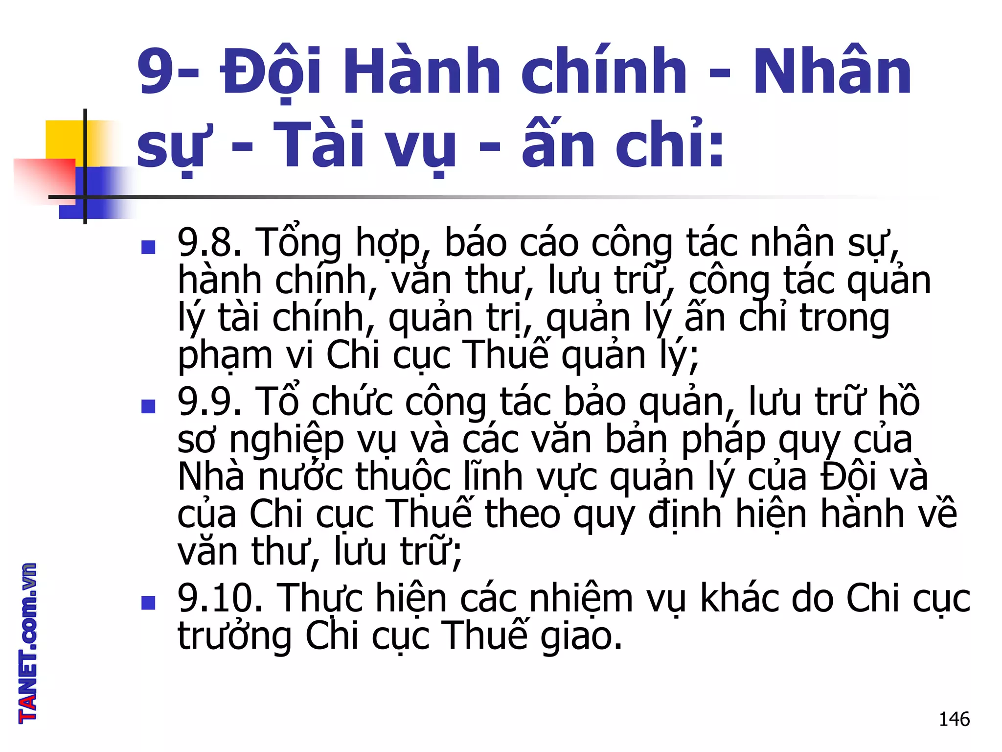 9- Đội Hành chính - Nhân
sự - Tài vụ - ấn chỉ:
 9.8. Tổng hợp, báo cáo công tác nhân sự,
hành chính, văn thư, lưu trữ, công tác quản
lý tài chính, quản trị, quản lý ấn chỉ trong
phạm vi Chi cục Thuế quản lý;
 9.9. Tổ chức công tác bảo quản, lưu trữ hồ
sơ nghiệp vụ và các văn bản pháp quy của
Nhà nước thuộc lĩnh vực quản lý của Đội và
của Chi cục Thuế theo quy định hiện hành về
văn thư, lưu trữ;
 9.10. Thực hiện các nhiệm vụ khác do Chi cục
trưởng Chi cục Thuế giao.
146
 