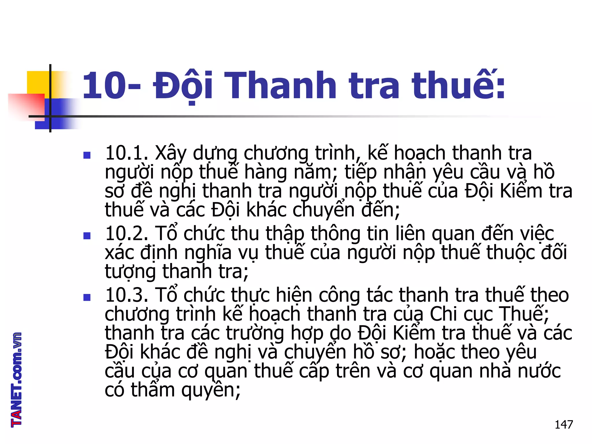 10- Đội Thanh tra thuế:
 10.1. Xây dựng chương trình, kế hoạch thanh tra
người nộp thuế hàng năm; tiếp nhận yêu cầu và hồ
sơ đề nghị thanh tra người nộp thuế của Đội Kiểm tra
thuế và các Đội khác chuyển đến;
 10.2. Tổ chức thu thập thông tin liên quan đến việc
xác định nghĩa vụ thuế của người nộp thuế thuộc đối
tượng thanh tra;
 10.3. Tổ chức thực hiện công tác thanh tra thuế theo
chương trình kế hoạch thanh tra của Chi cục Thuế;
thanh tra các trường hợp do Đội Kiểm tra thuế và các
Đội khác đề nghị và chuyển hồ sơ; hoặc theo yêu
cầu của cơ quan thuế cấp trên và cơ quan nhà nước
có thẩm quyền;
147
 