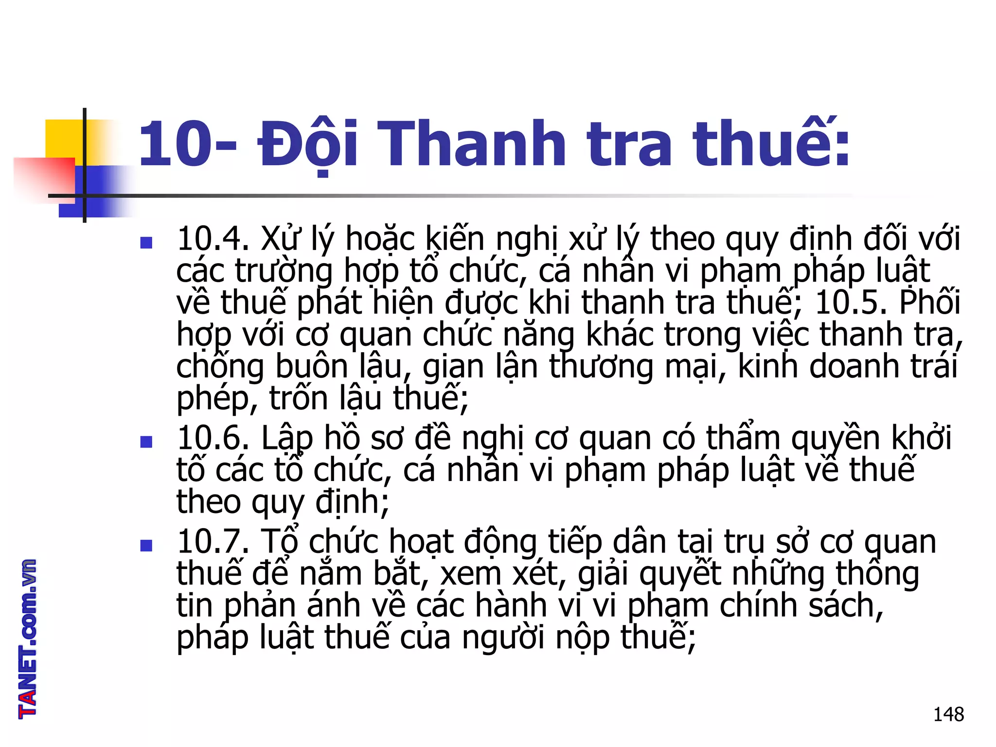 10- Đội Thanh tra thuế:
 10.4. Xử lý hoặc kiến nghị xử lý theo quy định đối với
các trường hợp tổ chức, cá nhân vi phạm pháp luật
về thuế phát hiện được khi thanh tra thuế; 10.5. Phối
hợp với cơ quan chức năng khác trong việc thanh tra,
chống buôn lậu, gian lận thương mại, kinh doanh trái
phép, trốn lậu thuế;
 10.6. Lập hồ sơ đề nghị cơ quan có thẩm quyền khởi
tố các tổ chức, cá nhân vi phạm pháp luật về thuế
theo quy định;
 10.7. Tổ chức hoạt động tiếp dân tại trụ sở cơ quan
thuế để nắm bắt, xem xét, giải quyết những thông
tin phản ánh về các hành vi vi phạm chính sách,
pháp luật thuế của người nộp thuế;
148
 