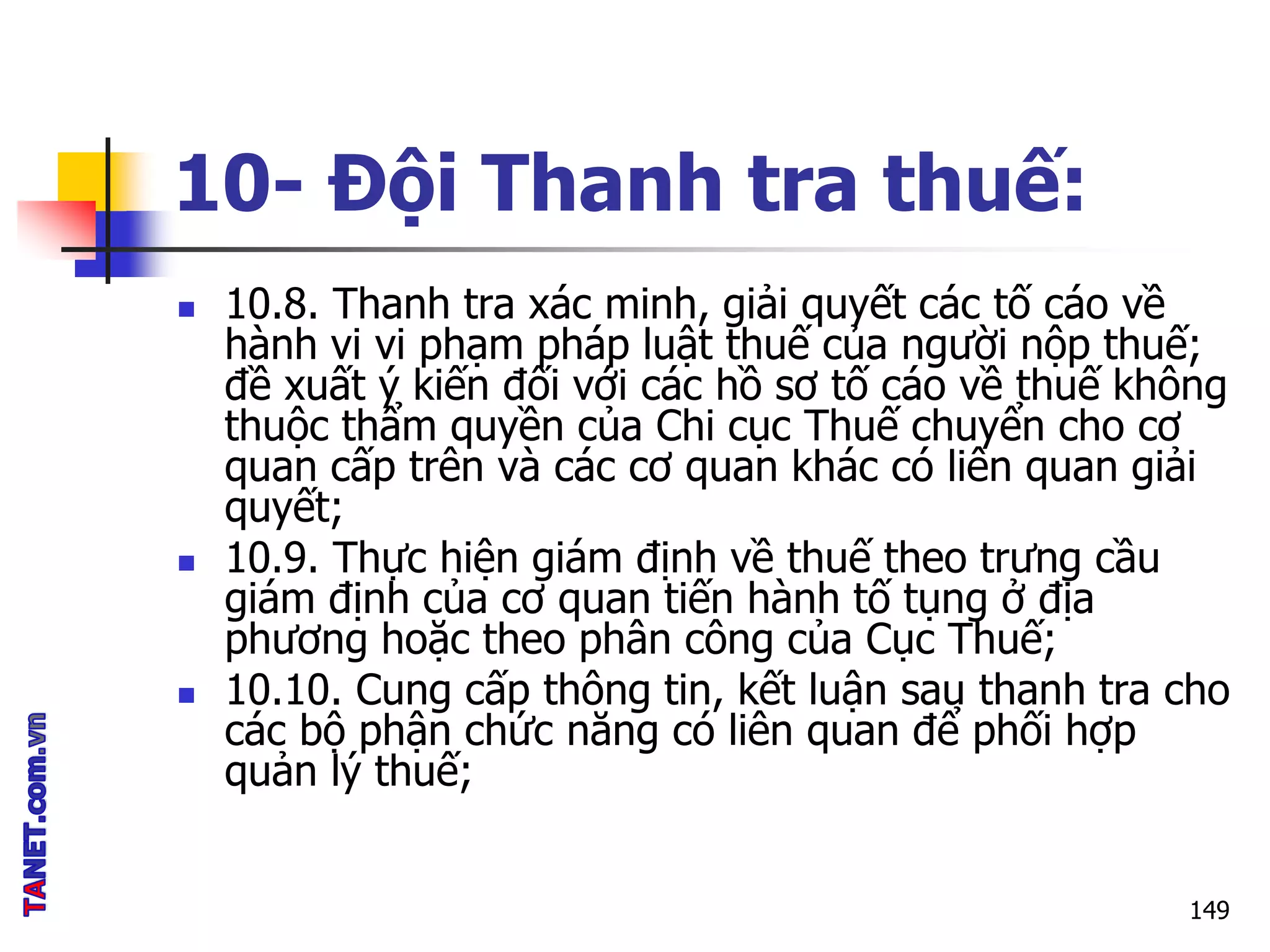 10- Đội Thanh tra thuế:
 10.8. Thanh tra xác minh, giải quyết các tố cáo về
hành vi vi phạm pháp luật thuế của người nộp thuế;
đề xuất ý kiến đối với các hồ sơ tố cáo về thuế không
thuộc thẩm quyền của Chi cục Thuế chuyển cho cơ
quan cấp trên và các cơ quan khác có liên quan giải
quyết;
 10.9. Thực hiện giám định về thuế theo trưng cầu
giám định của cơ quan tiến hành tố tụng ở địa
phương hoặc theo phân công của Cục Thuế;
 10.10. Cung cấp thông tin, kết luận sau thanh tra cho
các bộ phận chức năng có liên quan để phối hợp
quản lý thuế;
149
 