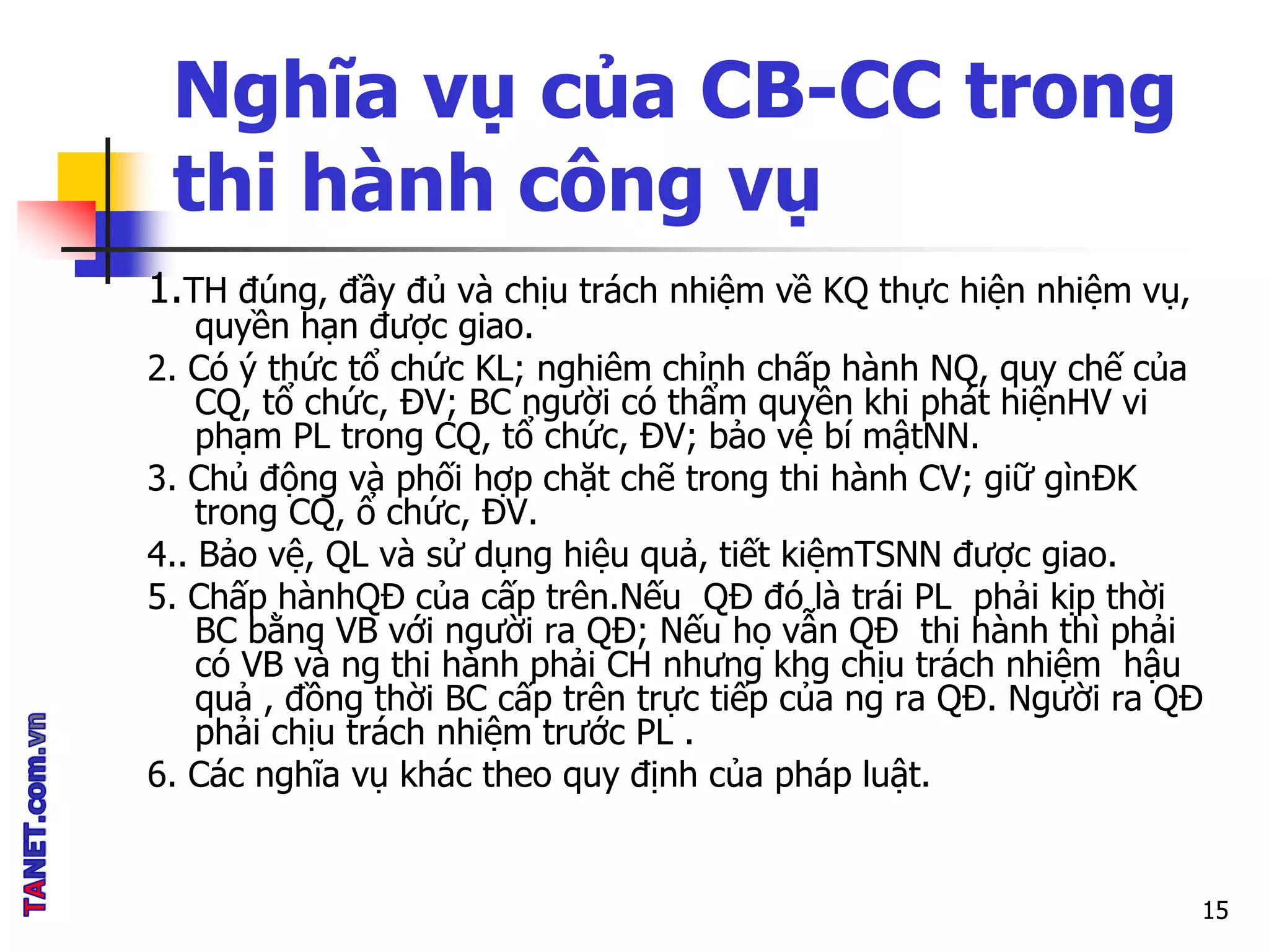 Nghĩa vụ của CB-CC trong
thi hành công vụ
1.TH đúng, đầy đủ và chịu trách nhiệm về KQ thực hiện nhiệm vụ,
quyền hạn được giao.
2. Có ý thức tổ chức KL; nghiêm chỉnh chấp hành NQ, quy chế của
CQ, tổ chức, ĐV; BC người có thẩm quyền khi phát hiệnHV vi
phạm PL trong CQ, tổ chức, ĐV; bảo vệ bí mậtNN.
3. Chủ động và phối hợp chặt chẽ trong thi hành CV; giữ gìnĐK
trong CQ, ổ chức, ĐV.
4.. Bảo vệ, QL và sử dụng hiệu quả, tiết kiệmTSNN được giao.
5. Chấp hànhQĐ của cấp trên.Nếu QĐ đó là trái PL phải kịp thời
BC bằng VB với người ra QĐ; Nếu họ vẫn QĐ thi hành thì phải
có VB và ng thi hành phải CH nhưng khg chịu trách nhiệm hậu
quả , đồng thời BC cấp trên trực tiếp của ng ra QĐ. Người ra QĐ
phải chịu trách nhiệm trước PL .
6. Các nghĩa vụ khác theo quy định của pháp luật.
15
 