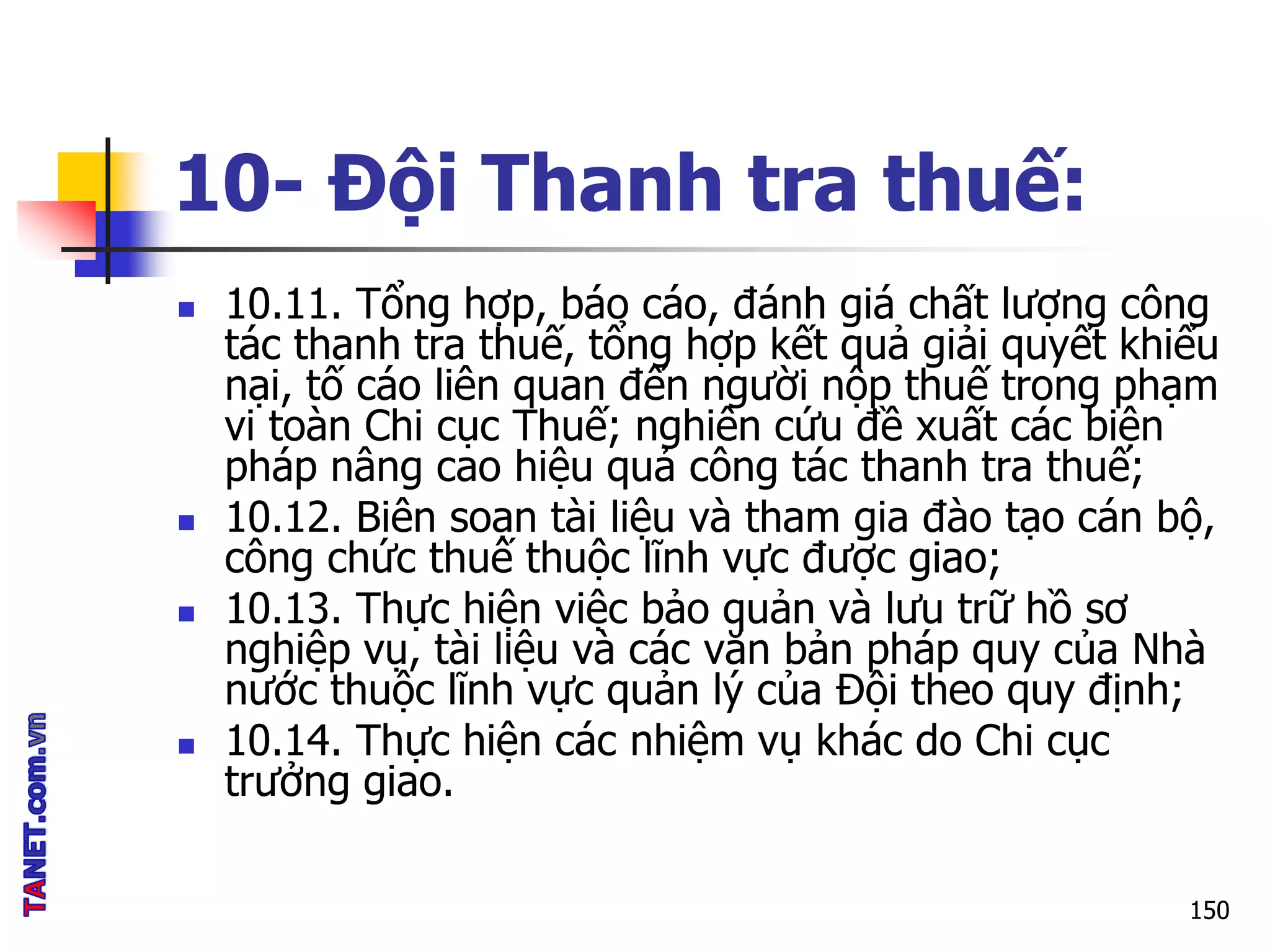 10- Đội Thanh tra thuế:
 10.11. Tổng hợp, báo cáo, đánh giá chất lượng công
tác thanh tra thuế, tổng hợp kết quả giải quyết khiếu
nại, tố cáo liên quan đến người nộp thuế trong phạm
vi toàn Chi cục Thuế; nghiên cứu đề xuất các biện
pháp nâng cao hiệu quả công tác thanh tra thuế;
 10.12. Biên soạn tài liệu và tham gia đào tạo cán bộ,
công chức thuế thuộc lĩnh vực được giao;
 10.13. Thực hiện việc bảo quản và lưu trữ hồ sơ
nghiệp vụ, tài liệu và các văn bản pháp quy của Nhà
nước thuộc lĩnh vực quản lý của Đội theo quy định;
 10.14. Thực hiện các nhiệm vụ khác do Chi cục
trưởng giao.
150
 
