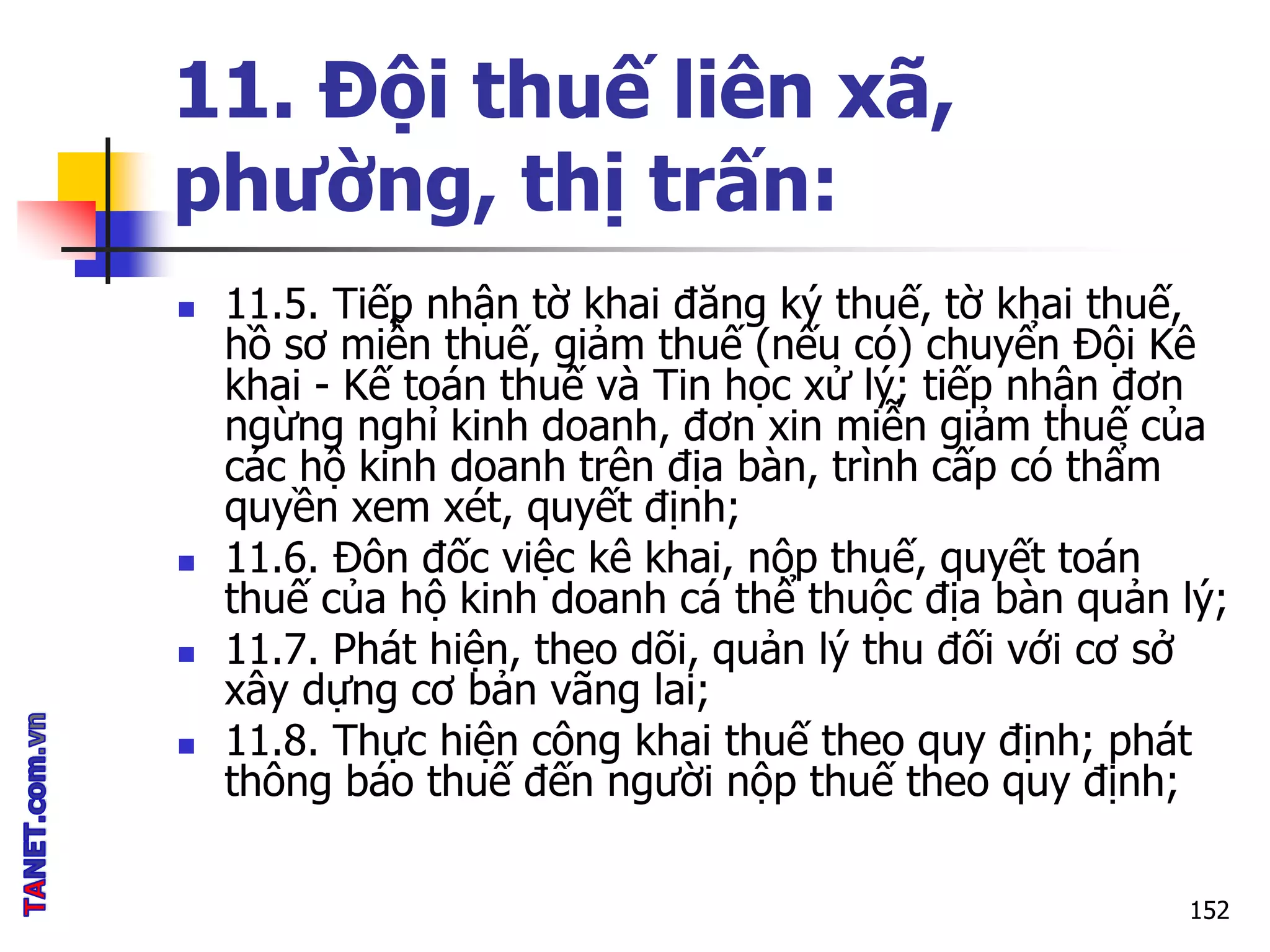11. Đội thuế liên xã,
phường, thị trấn:
 11.5. Tiếp nhận tờ khai đăng ký thuế, tờ khai thuế,
hồ sơ miễn thuế, giảm thuế (nếu có) chuyển Đội Kê
khai - Kế toán thuế và Tin học xử lý; tiếp nhận đơn
ngừng nghỉ kinh doanh, đơn xin miễn giảm thuế của
các hộ kinh doanh trên địa bàn, trình cấp có thẩm
quyền xem xét, quyết định;
 11.6. Đôn đốc việc kê khai, nộp thuế, quyết toán
thuế của hộ kinh doanh cá thể thuộc địa bàn quản lý;
 11.7. Phát hiện, theo dõi, quản lý thu đối với cơ sở
xây dựng cơ bản vãng lai;
 11.8. Thực hiện công khai thuế theo quy định; phát
thông báo thuế đến người nộp thuế theo quy định;
152
 