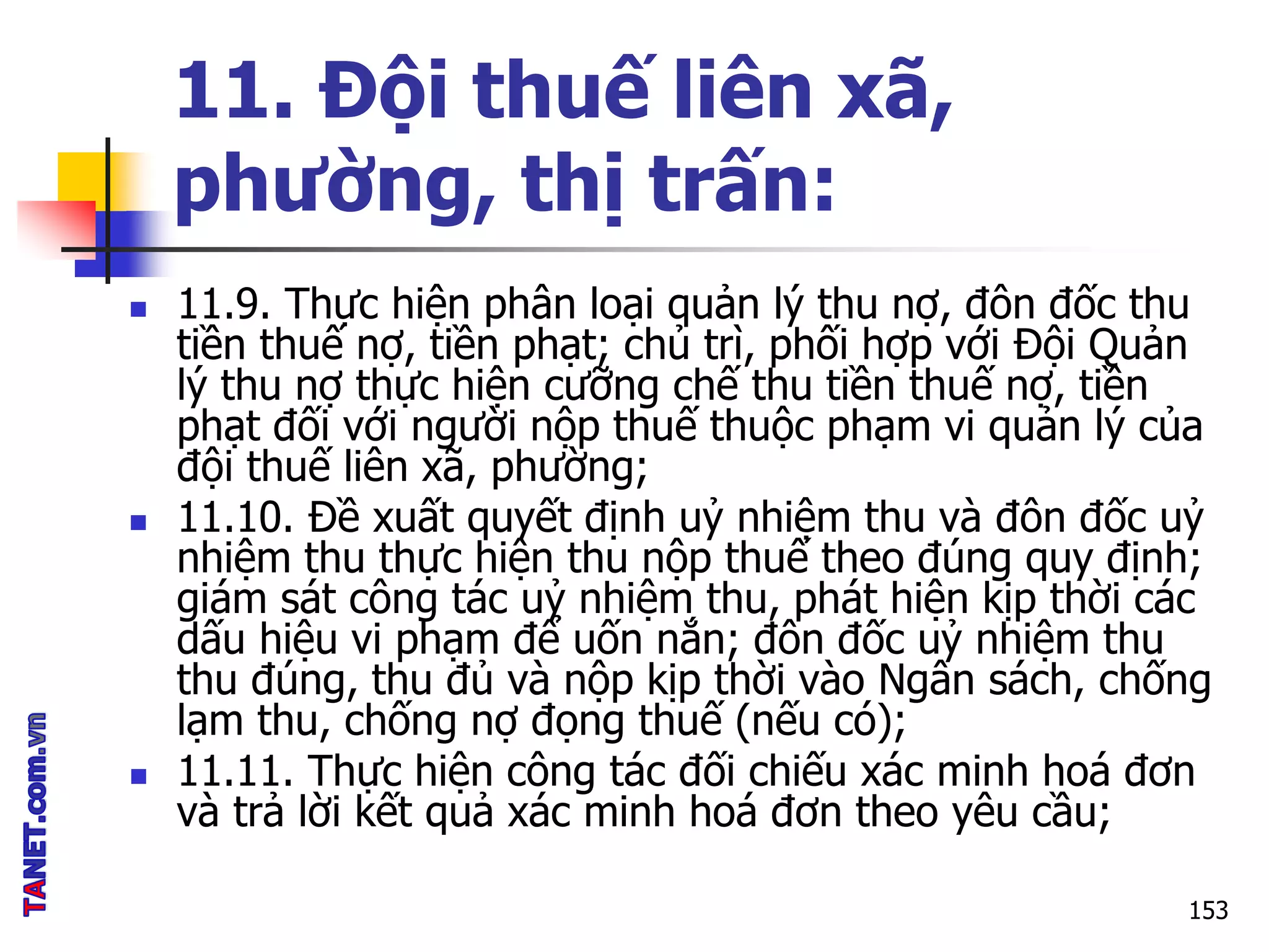 11. Đội thuế liên xã,
phường, thị trấn:
 11.9. Thực hiện phân loại quản lý thu nợ, đôn đốc thu
tiền thuế nợ, tiền phạt; chủ trì, phối hợp với Đội Quản
lý thu nợ thực hiện cưỡng chế thu tiền thuế nợ, tiền
phạt đối với người nộp thuế thuộc phạm vi quản lý của
đội thuế liên xã, phường;
 11.10. Đề xuất quyết định uỷ nhiệm thu và đôn đốc uỷ
nhiệm thu thực hiện thu nộp thuế theo đúng quy định;
giám sát công tác uỷ nhiệm thu, phát hiện kịp thời các
dấu hiệu vi phạm để uốn nắn; đôn đốc uỷ nhiệm thu
thu đúng, thu đủ và nộp kịp thời vào Ngân sách, chống
lạm thu, chống nợ đọng thuế (nếu có);
 11.11. Thực hiện công tác đối chiếu xác minh hoá đơn
và trả lời kết quả xác minh hoá đơn theo yêu cầu;
153
 
