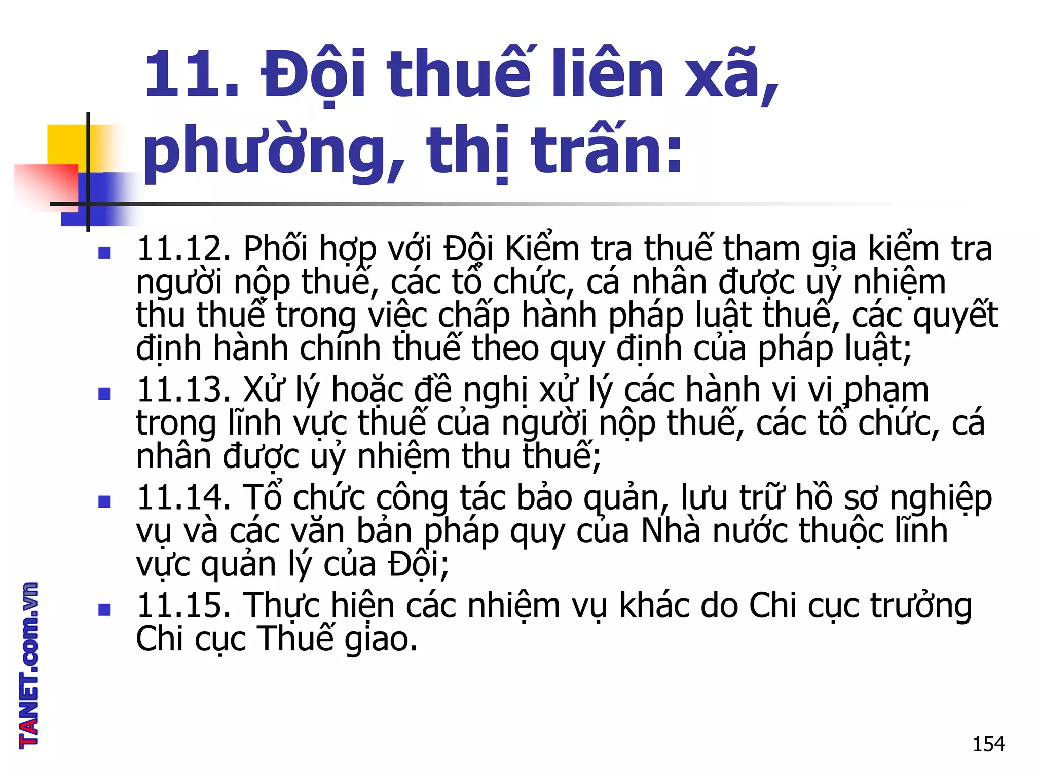 11. Đội thuế liên xã,
phường, thị trấn:
 11.12. Phối hợp với Đội Kiểm tra thuế tham gia kiểm tra
người nộp thuế, các tổ chức, cá nhân được uỷ nhiệm
thu thuế trong việc chấp hành pháp luật thuế, các quyết
định hành chính thuế theo quy định của pháp luật;
 11.13. Xử lý hoặc đề nghị xử lý các hành vi vi phạm
trong lĩnh vực thuế của người nộp thuế, các tổ chức, cá
nhân được uỷ nhiệm thu thuế;
 11.14. Tổ chức công tác bảo quản, lưu trữ hồ sơ nghiệp
vụ và các văn bản pháp quy của Nhà nước thuộc lĩnh
vực quản lý của Đội;
 11.15. Thực hiện các nhiệm vụ khác do Chi cục trưởng
Chi cục Thuế giao.
154
 