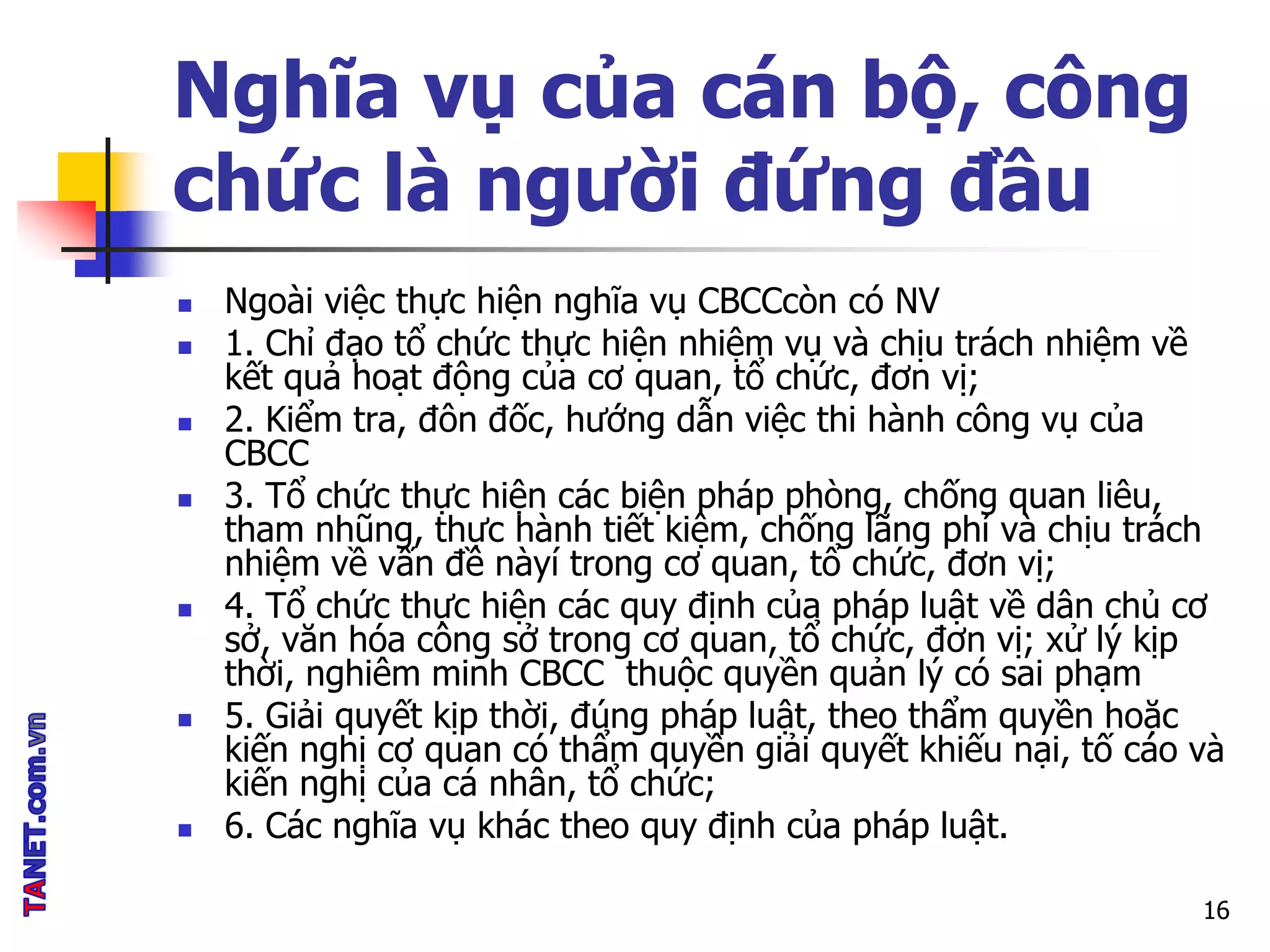 Nghĩa vụ của cán bộ, công
chức là người đứng đầu
 Ngoài việc thực hiện nghĩa vụ CBCCcòn có NV
 1. Chỉ đạo tổ chức thực hiện nhiệm vụ và chịu trách nhiệm về
kết quả hoạt động của cơ quan, tổ chức, đơn vị;
 2. Kiểm tra, đôn đốc, hướng dẫn việc thi hành công vụ của
CBCC
 3. Tổ chức thực hiện các biện pháp phòng, chống quan liêu,
tham nhũng, thực hành tiết kiệm, chống lãng phí và chịu trách
nhiệm về vấn đề nàyí trong cơ quan, tổ chức, đơn vị;
 4. Tổ chức thực hiện các quy định của pháp luật về dân chủ cơ
sở, văn hóa công sở trong cơ quan, tổ chức, đơn vị; xử lý kịp
thời, nghiêm minh CBCC thuộc quyền quản lý có sai phạm
 5. Giải quyết kịp thời, đúng pháp luật, theo thẩm quyền hoặc
kiến nghị cơ quan có thẩm quyền giải quyết khiếu nại, tố cáo và
kiến nghị của cá nhân, tổ chức;
 6. Các nghĩa vụ khác theo quy định của pháp luật.
16
 