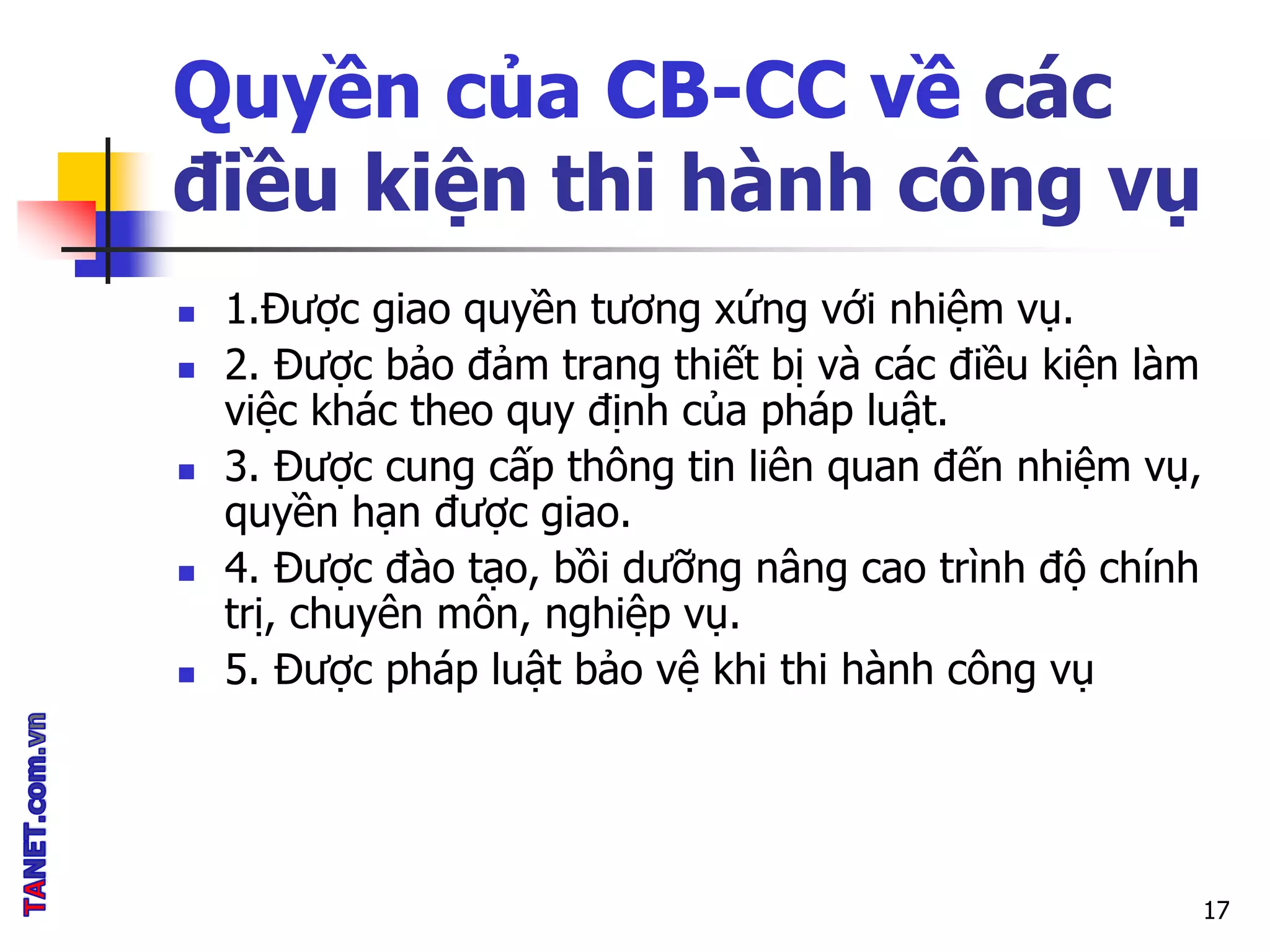 Quyền của CB-CC về các
điều kiện thi hành công vụ
 1.Được giao quyền tương xứng với nhiệm vụ.
 2. Được bảo đảm trang thiết bị và các điều kiện làm
việc khác theo quy định của pháp luật.
 3. Được cung cấp thông tin liên quan đến nhiệm vụ,
quyền hạn được giao.
 4. Được đào tạo, bồi dưỡng nâng cao trình độ chính
trị, chuyên môn, nghiệp vụ.
 5. Được pháp luật bảo vệ khi thi hành công vụ
17
 