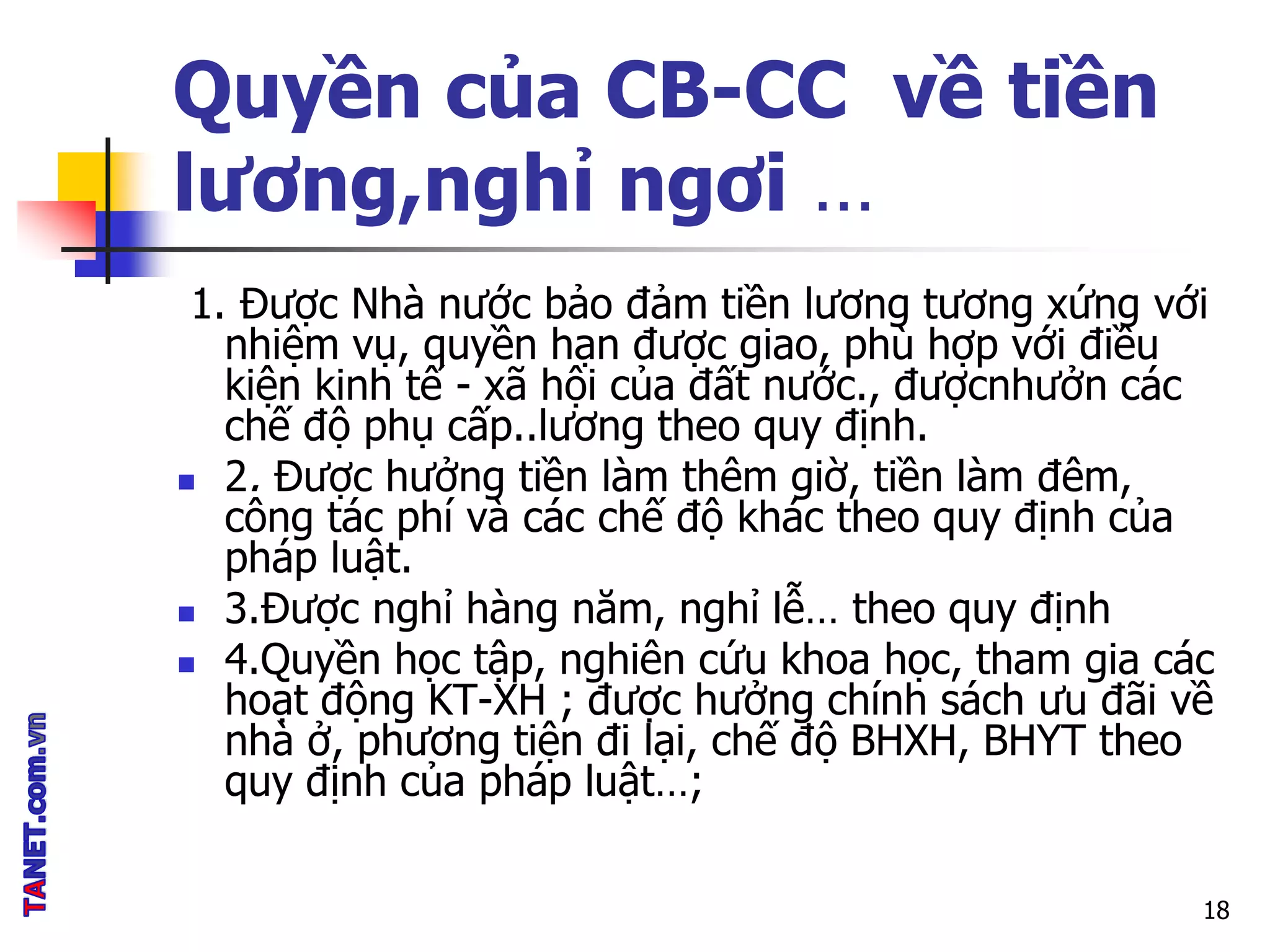 Quyền của CB-CC về tiền
lương,nghỉ ngơi …
1. Được Nhà nước bảo đảm tiền lương tương xứng với
nhiệm vụ, quyền hạn được giao, phù hợp với điều
kiện kinh tế - xã hội của đất nước., đượcnhưởn các
chế độ phụ cấp..lương theo quy định.
 2. Được hưởng tiền làm thêm giờ, tiền làm đêm,
công tác phí và các chế độ khác theo quy định của
pháp luật.
 3.Được nghỉ hàng năm, nghỉ lễ… theo quy định
 4.Quyền học tập, nghiên cứu khoa học, tham gia các
hoạt động KT-XH ; được hưởng chính sách ưu đãi về
nhà ở, phương tiện đi lại, chế độ BHXH, BHYT theo
quy định của pháp luật…;
18
 