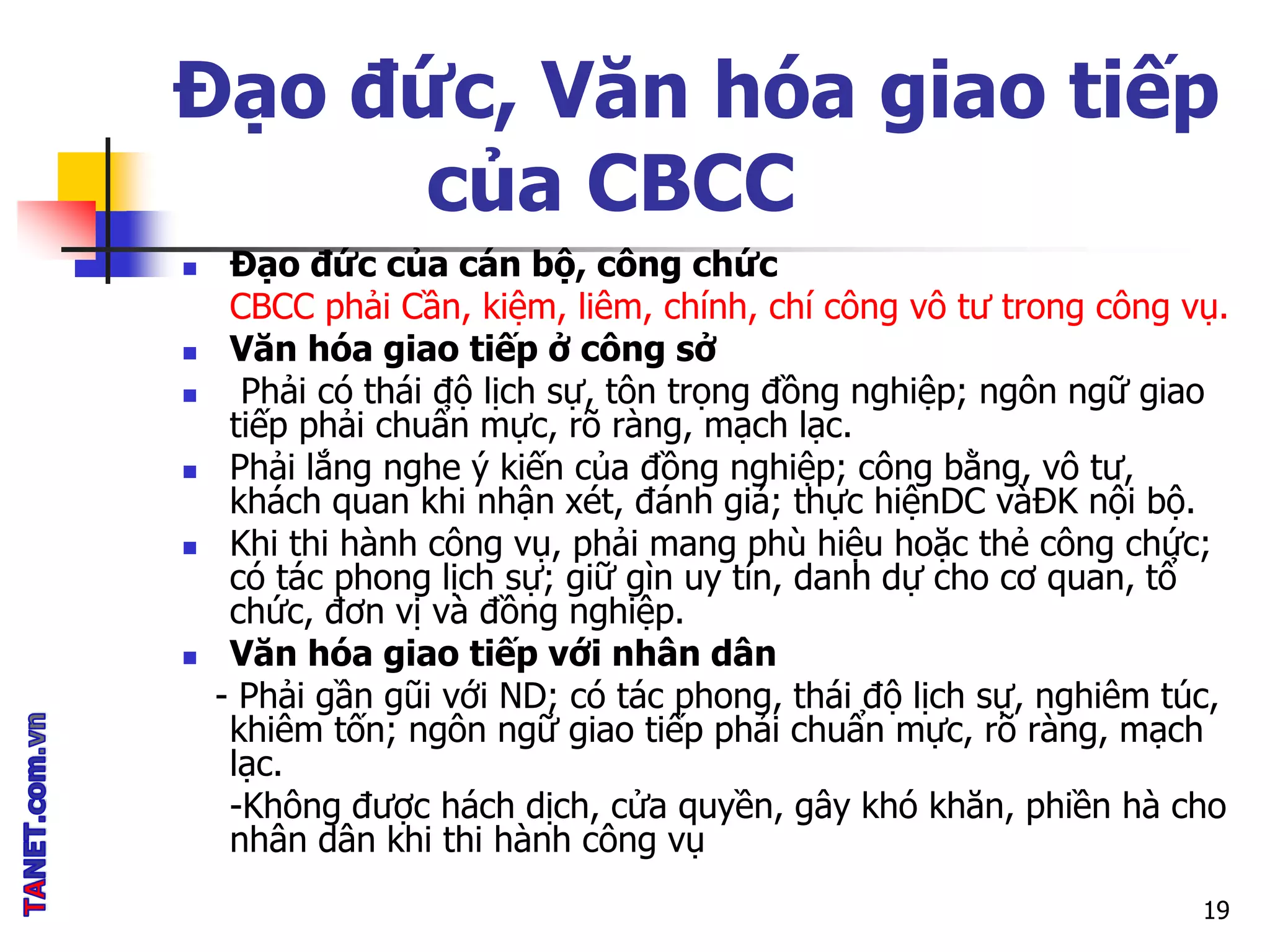 Đạo đức, Văn hóa giao tiếp
của CBCC
 Đạo đức của cán bộ, công chức
CBCC phải Cần, kiệm, liêm, chính, chí công vô tư trong công vụ.
 Văn hóa giao tiếp ở công sở
 Phải có thái độ lịch sự, tôn trọng đồng nghiệp; ngôn ngữ giao
tiếp phải chuẩn mực, rõ ràng, mạch lạc.
 Phải lắng nghe ý kiến của đồng nghiệp; công bằng, vô tư,
khách quan khi nhận xét, đánh giá; thực hiệnDC vàĐK nội bộ.
 Khi thi hành công vụ, phải mang phù hiệu hoặc thẻ công chức;
có tác phong lịch sự; giữ gìn uy tín, danh dự cho cơ quan, tổ
chức, đơn vị và đồng nghiệp.
 Văn hóa giao tiếp với nhân dân
- Phải gần gũi với ND; có tác phong, thái độ lịch sự, nghiêm túc,
khiêm tốn; ngôn ngữ giao tiếp phải chuẩn mực, rõ ràng, mạch
lạc.
-Không được hách dịch, cửa quyền, gây khó khăn, phiền hà cho
nhân dân khi thi hành công vụ
19
 