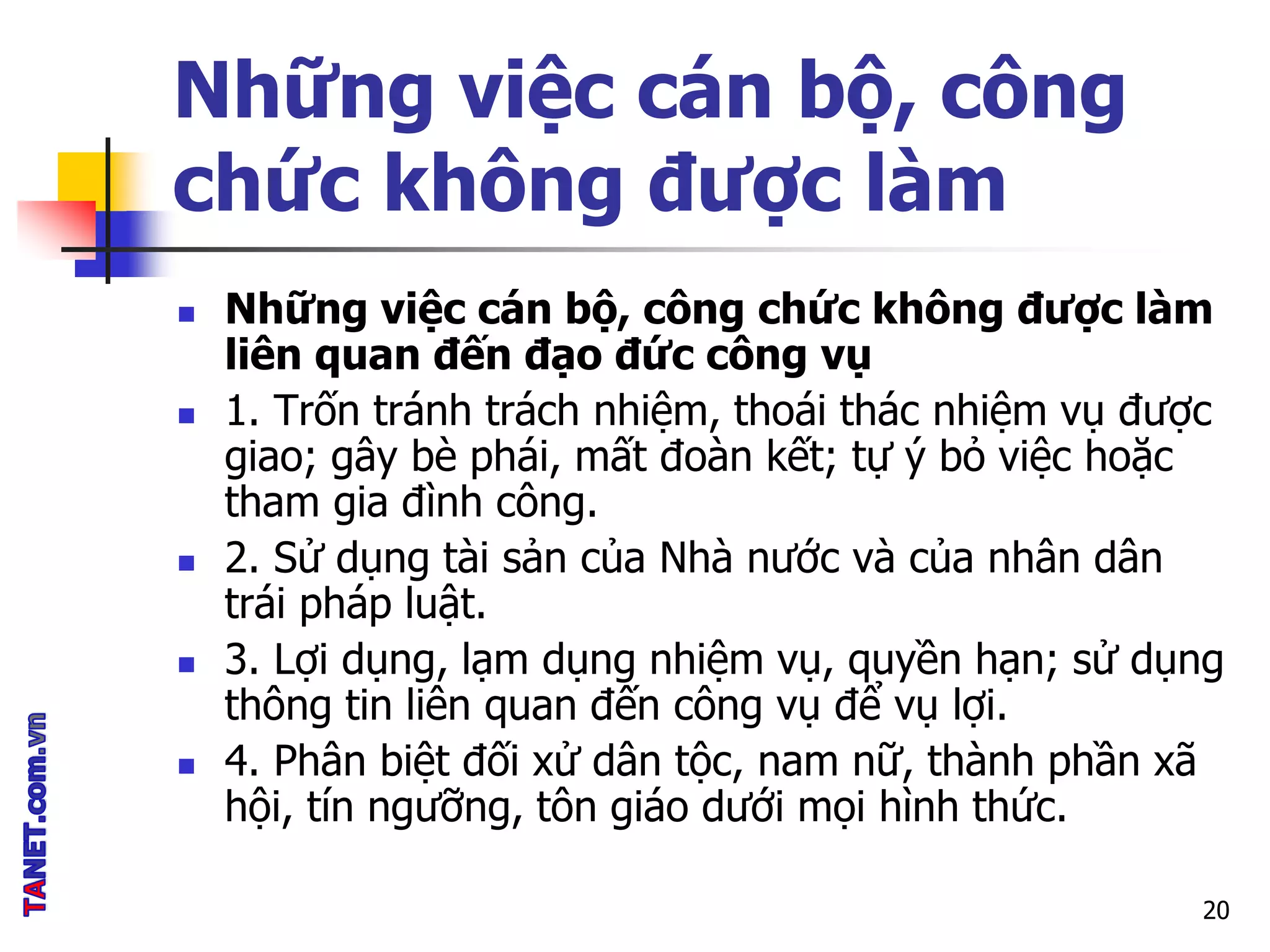 Những việc cán bộ, công
chức không được làm
 Những việc cán bộ, công chức không được làm
liên quan đến đạo đức công vụ
 1. Trốn tránh trách nhiệm, thoái thác nhiệm vụ được
giao; gây bè phái, mất đoàn kết; tự ý bỏ việc hoặc
tham gia đình công.
 2. Sử dụng tài sản của Nhà nước và của nhân dân
trái pháp luật.
 3. Lợi dụng, lạm dụng nhiệm vụ, quyền hạn; sử dụng
thông tin liên quan đến công vụ để vụ lợi.
 4. Phân biệt đối xử dân tộc, nam nữ, thành phần xã
hội, tín ngưỡng, tôn giáo dưới mọi hình thức.
20
 