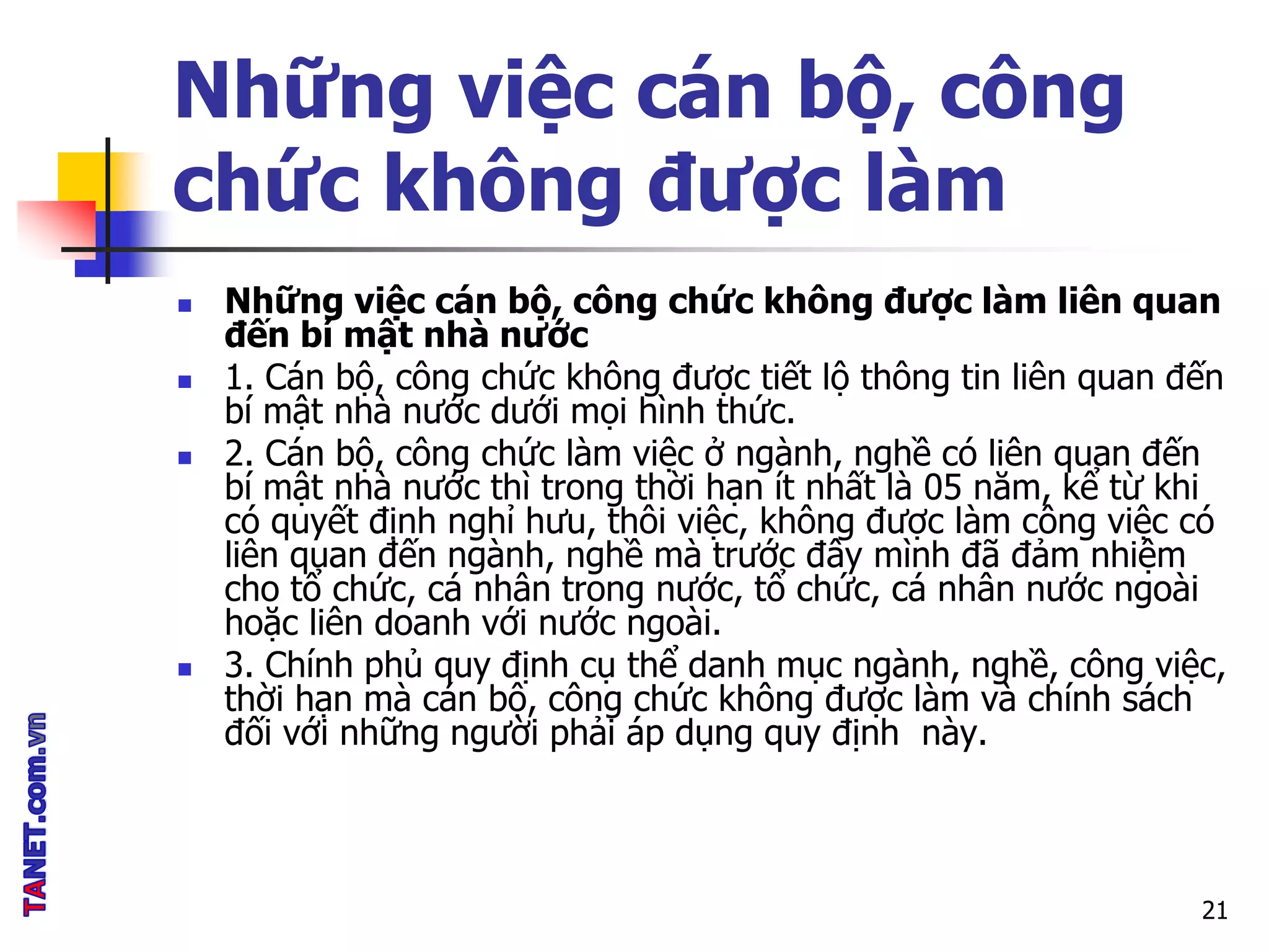 Những việc cán bộ, công
chức không được làm
 Những việc cán bộ, công chức không được làm liên quan
đến bí mật nhà nước
 1. Cán bộ, công chức không được tiết lộ thông tin liên quan đến
bí mật nhà nước dưới mọi hình thức.
 2. Cán bộ, công chức làm việc ở ngành, nghề có liên quan đến
bí mật nhà nước thì trong thời hạn ít nhất là 05 năm, kể từ khi
có quyết định nghỉ hưu, thôi việc, không được làm công việc có
liên quan đến ngành, nghề mà trước đây mình đã đảm nhiệm
cho tổ chức, cá nhân trong nước, tổ chức, cá nhân nước ngoài
hoặc liên doanh với nước ngoài.
 3. Chính phủ quy định cụ thể danh mục ngành, nghề, công việc,
thời hạn mà cán bộ, công chức không được làm và chính sách
đối với những người phải áp dụng quy định này.
21
 