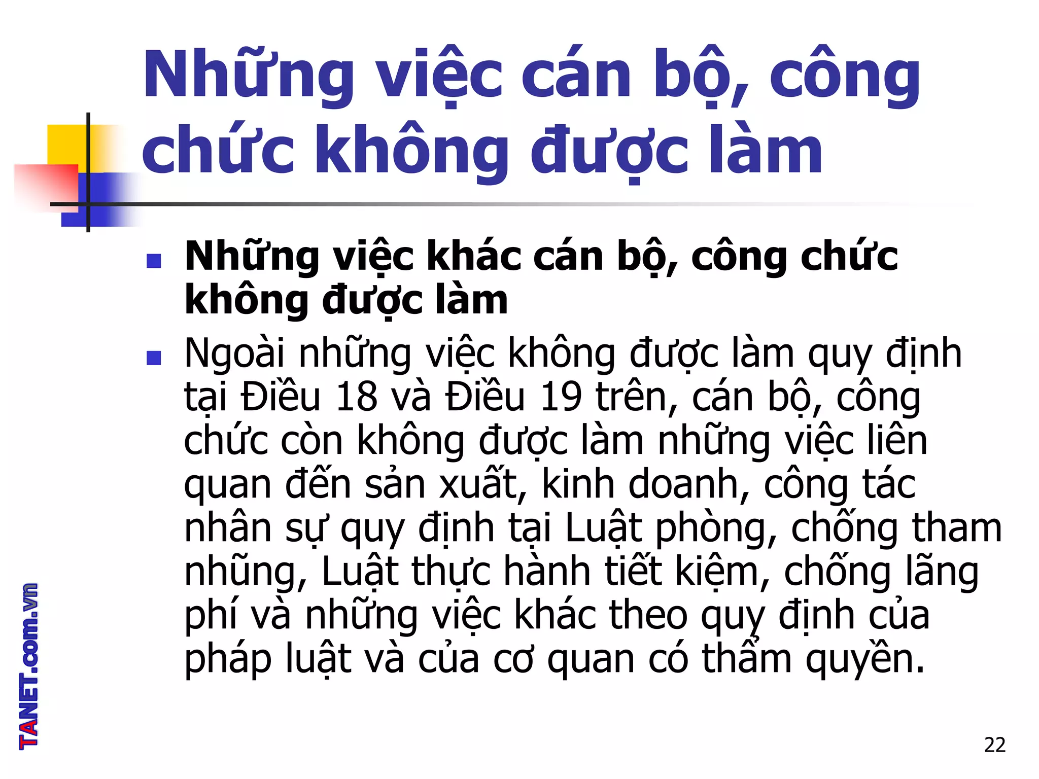 Những việc cán bộ, công
chức không được làm
 Những việc khác cán bộ, công chức
không được làm
 Ngoài những việc không được làm quy định
tại Điều 18 và Điều 19 trên, cán bộ, công
chức còn không được làm những việc liên
quan đến sản xuất, kinh doanh, công tác
nhân sự quy định tại Luật phòng, chống tham
nhũng, Luật thực hành tiết kiệm, chống lãng
phí và những việc khác theo quy định của
pháp luật và của cơ quan có thẩm quyền.
22
 