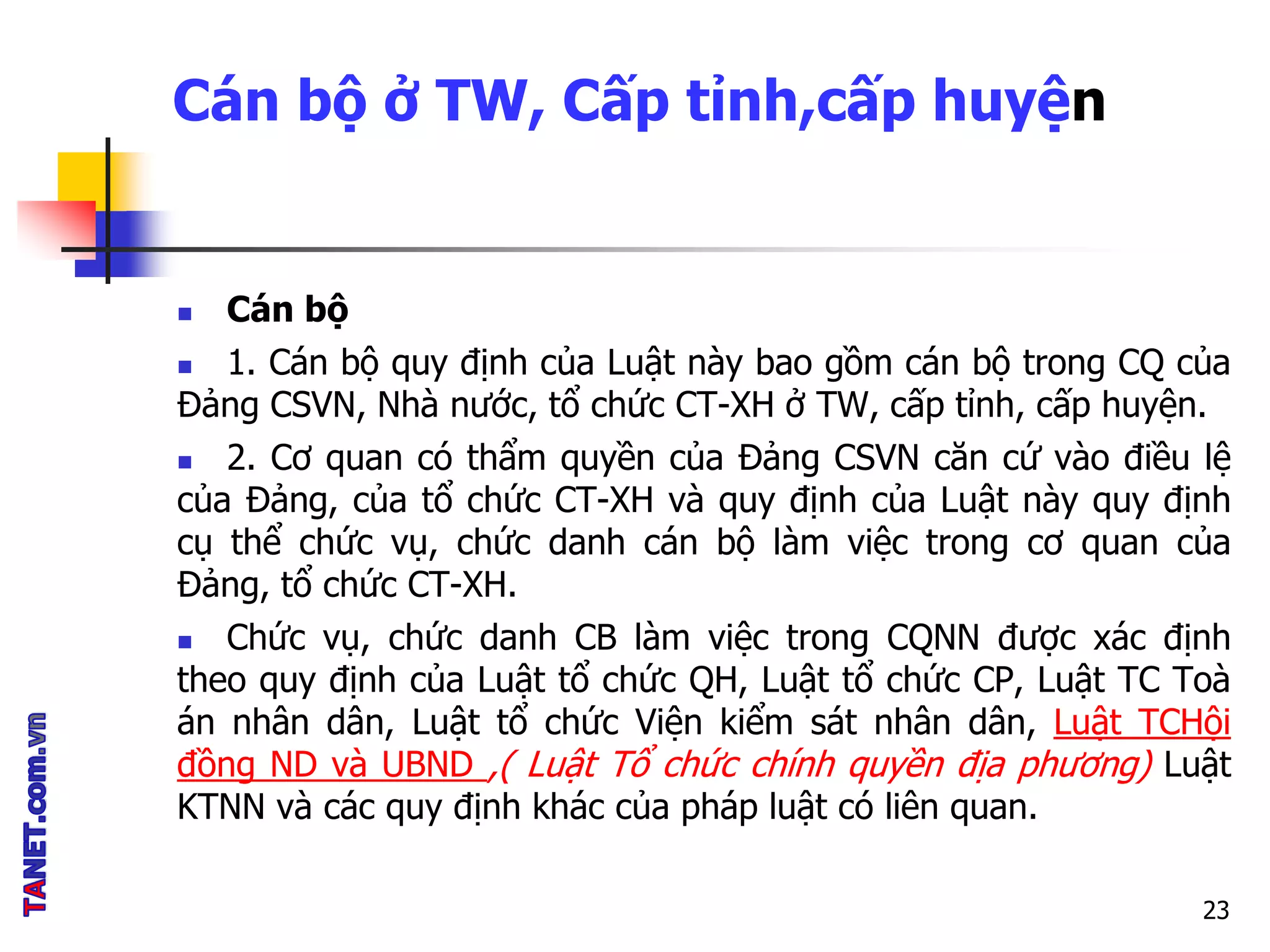 Cán bộ ở TW, Cấp tỉnh,cấp huyện
 Cán bộ
 1. Cán bộ quy định của Luật này bao gồm cán bộ trong CQ của
Đảng CSVN, Nhà nước, tổ chức CT-XH ở TW, cấp tỉnh, cấp huyện.
 2. Cơ quan có thẩm quyền của Đảng CSVN căn cứ vào điều lệ
của Đảng, của tổ chức CT-XH và quy định của Luật này quy định
cụ thể chức vụ, chức danh cán bộ làm việc trong cơ quan của
Đảng, tổ chức CT-XH.
 Chức vụ, chức danh CB làm việc trong CQNN được xác định
theo quy định của Luật tổ chức QH, Luật tổ chức CP, Luật TC Toà
án nhân dân, Luật tổ chức Viện kiểm sát nhân dân, Luật TCHội
đồng ND và UBND ,( Luật Tổ chức chính quyền địa phương) Luật
KTNN và các quy định khác của pháp luật có liên quan.
23
 