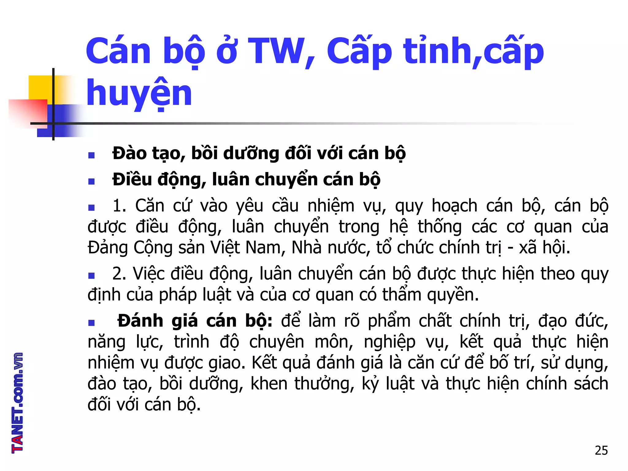 Cán bộ ở TW, Cấp tỉnh,cấp
huyện
 Đào tạo, bồi dưỡng đối với cán bộ
 Điều động, luân chuyển cán bộ
 1. Căn cứ vào yêu cầu nhiệm vụ, quy hoạch cán bộ, cán bộ
được điều động, luân chuyển trong hệ thống các cơ quan của
Đảng Cộng sản Việt Nam, Nhà nước, tổ chức chính trị - xã hội.
 2. Việc điều động, luân chuyển cán bộ được thực hiện theo quy
định của pháp luật và của cơ quan có thẩm quyền.
 Đánh giá cán bộ: để làm rõ phẩm chất chính trị, đạo đức,
năng lực, trình độ chuyên môn, nghiệp vụ, kết quả thực hiện
nhiệm vụ được giao. Kết quả đánh giá là căn cứ để bố trí, sử dụng,
đào tạo, bồi dưỡng, khen thưởng, kỷ luật và thực hiện chính sách
đối với cán bộ.
25
 